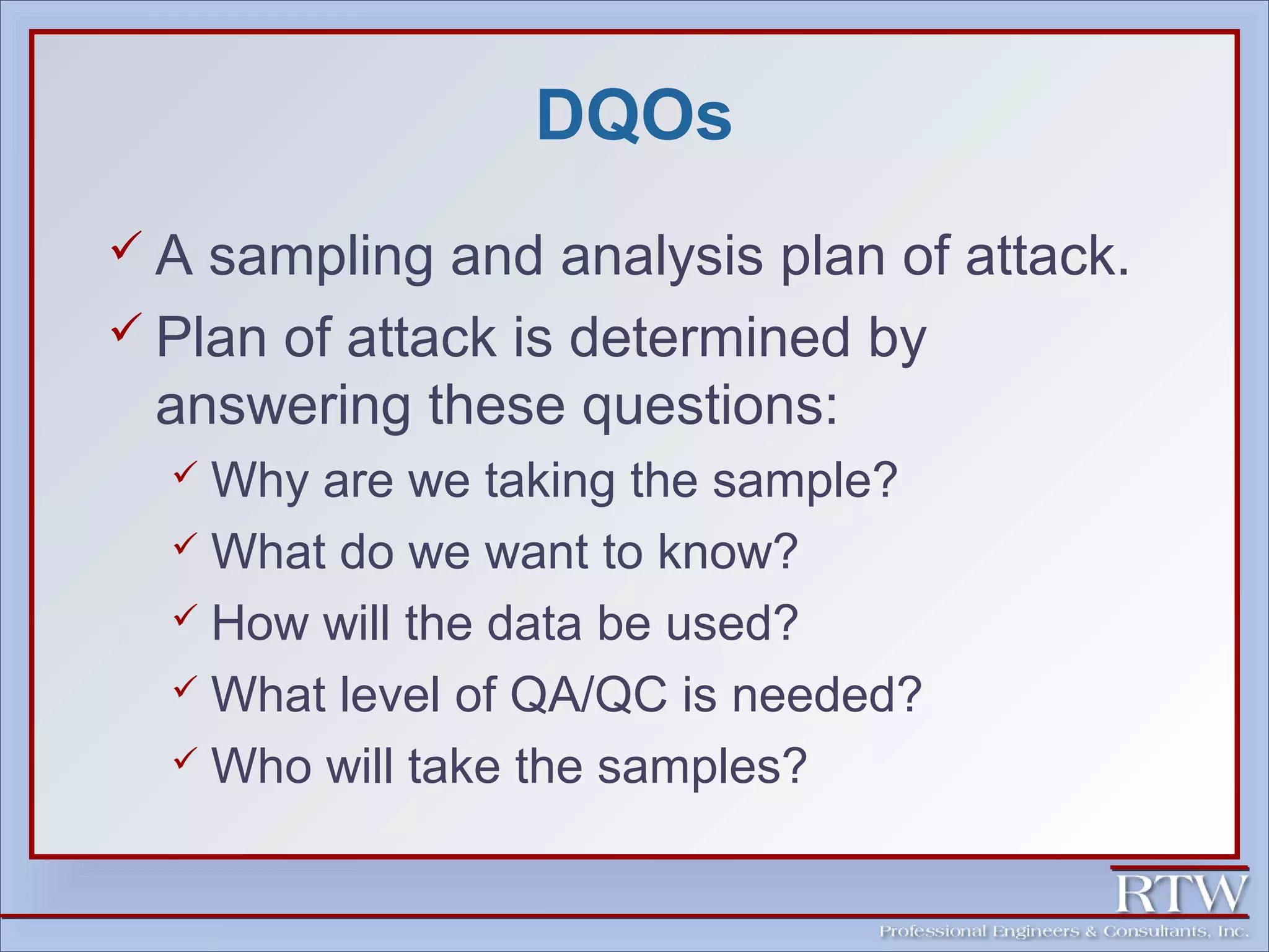 DQOs 
 A sampling and analysis plan of attack. 
 Plan of attack is determined by 
answering these questions: 
 Why are we taking the sample? 
 What do we want to know? 
 How will the data be used? 
 What level of QA/QC is needed? 
 Who will take the samples? 
 