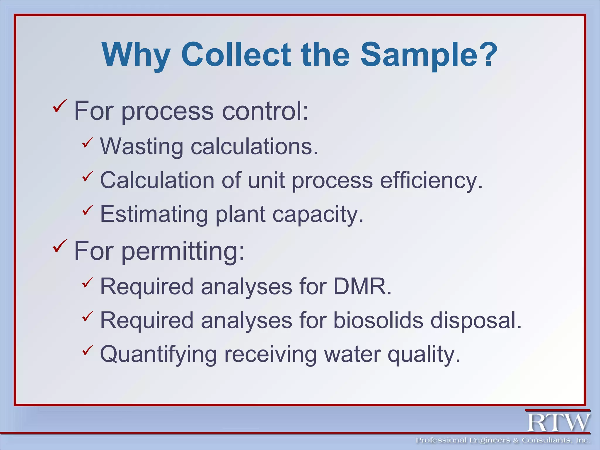 Why Collect the Sample? 
 For process control: 
 Wasting calculations. 
 Calculation of unit process efficiency. 
 Estimating plant capacity. 
 For permitting: 
 Required analyses for DMR. 
 Required analyses for biosolids disposal. 
 Quantifying receiving water quality. 
 
