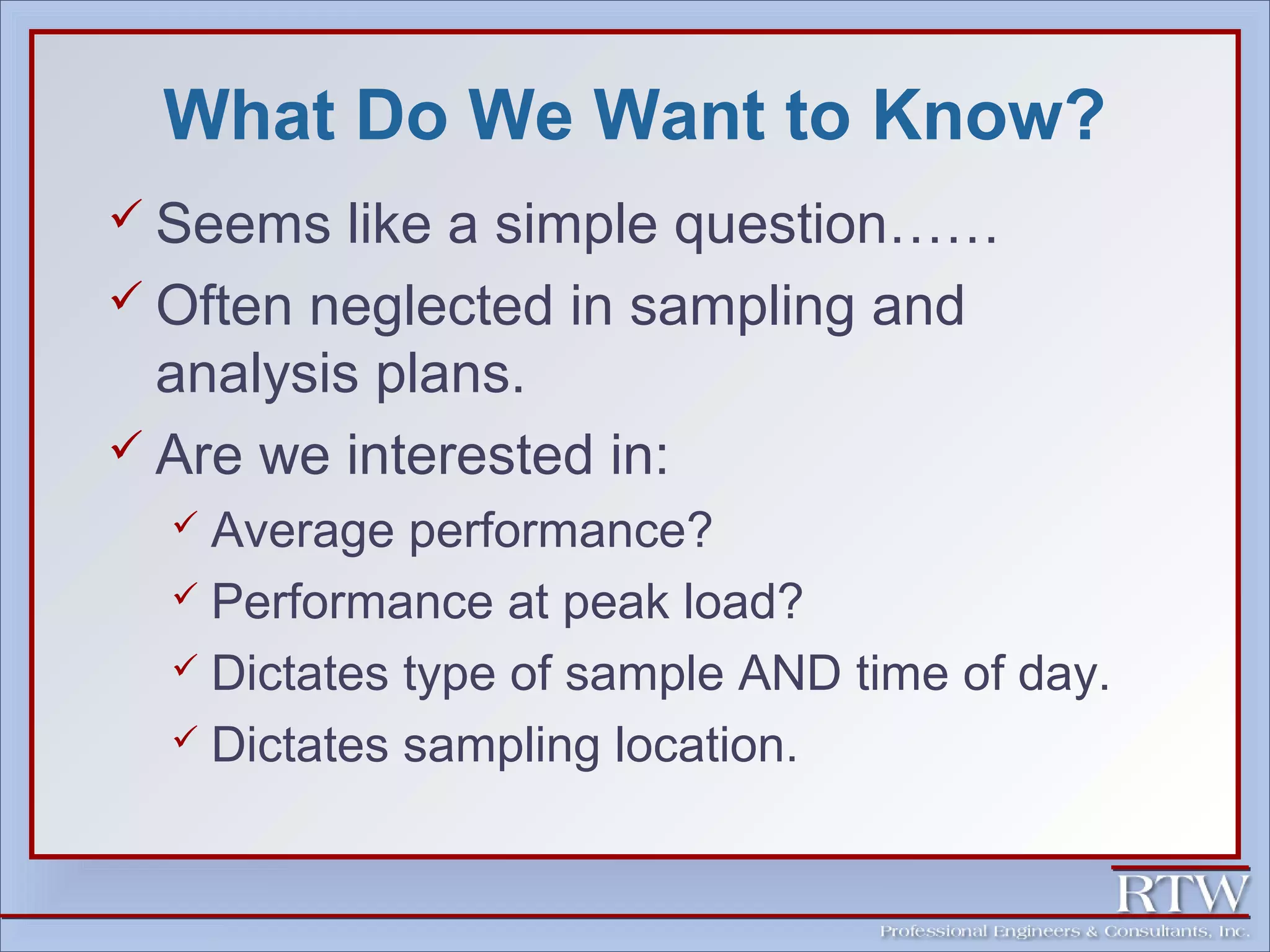 What Do We Want to Know? 
 Seems like a simple question…… 
 Often neglected in sampling and 
analysis plans. 
 Are we interested in: 
 Average performance? 
 Performance at peak load? 
 Dictates type of sample AND time of day. 
 Dictates sampling location. 
 
