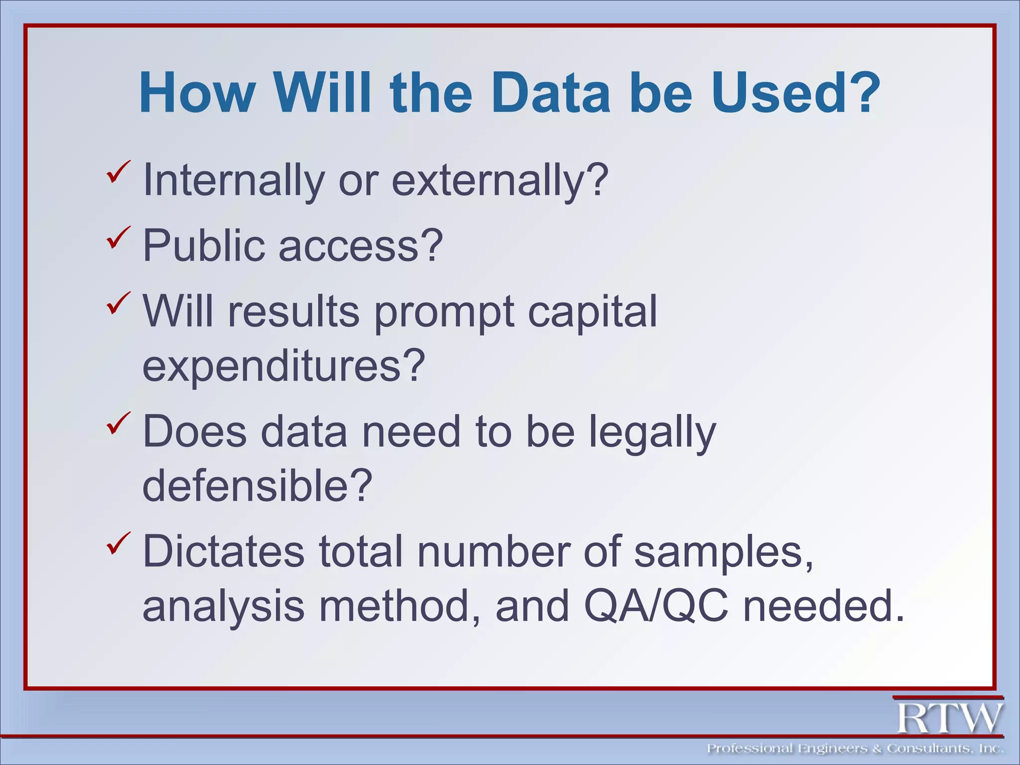 How Will the Data be Used? 
 Internally or externally? 
 Public access? 
Will results prompt capital 
expenditures? 
 Does data need to be legally 
defensible? 
 Dictates total number of samples, 
analysis method, and QA/QC needed. 
 