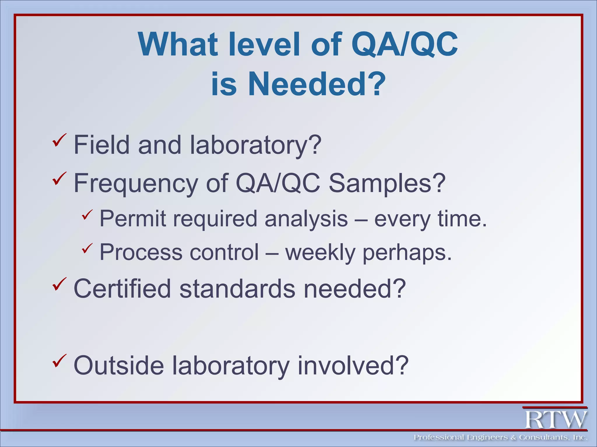 What level of QA/QC 
is Needed? 
 Field and laboratory? 
 Frequency of QA/QC Samples? 
 Permit required analysis – every time. 
 Process control – weekly perhaps. 
 Certified standards needed? 
 Outside laboratory involved? 
 
