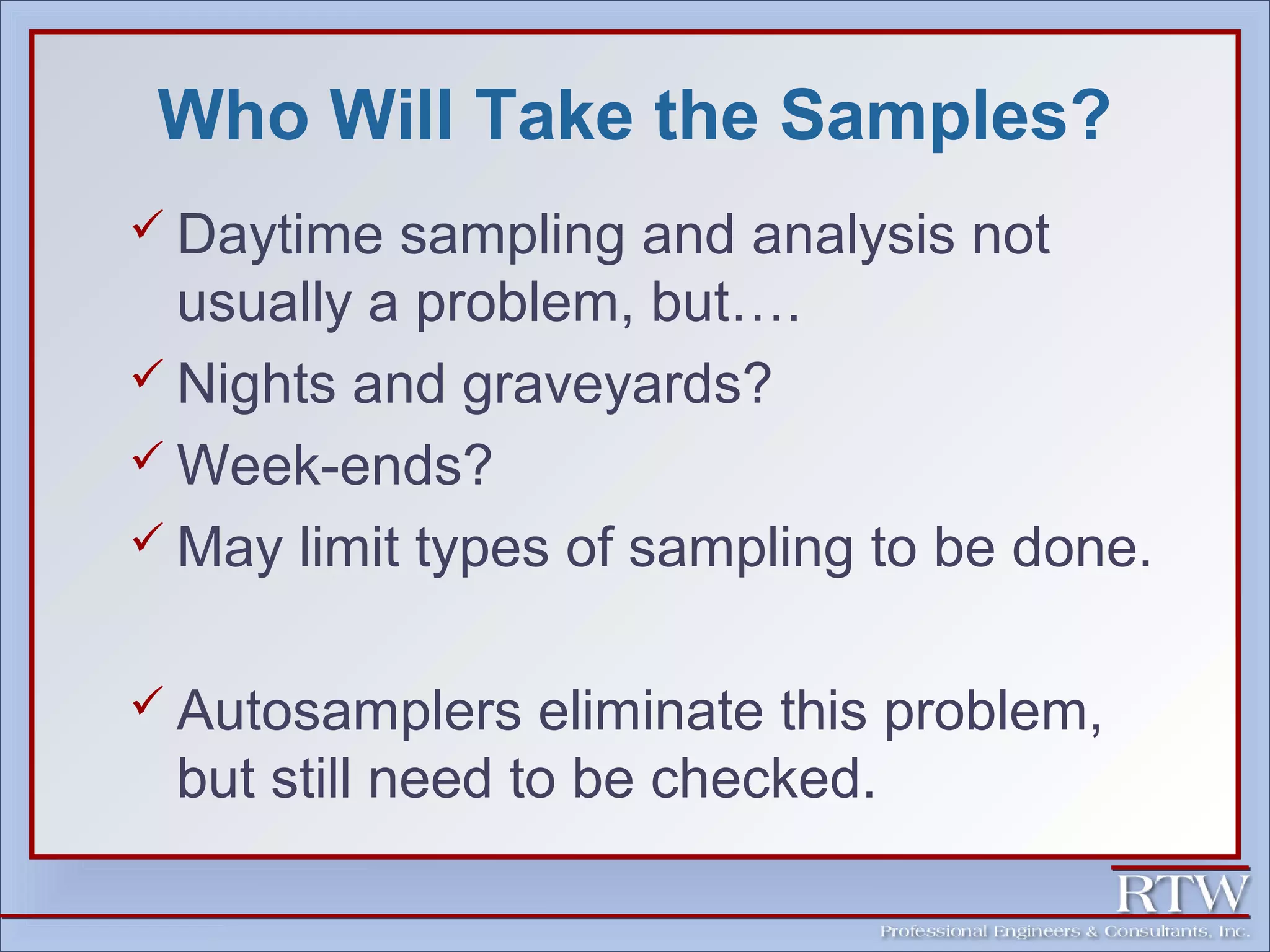 Who Will Take the Samples? 
 Daytime sampling and analysis not 
usually a problem, but…. 
 Nights and graveyards? 
Week-ends? 
 May limit types of sampling to be done. 
 Autosamplers eliminate this problem, 
but still need to be checked. 
 