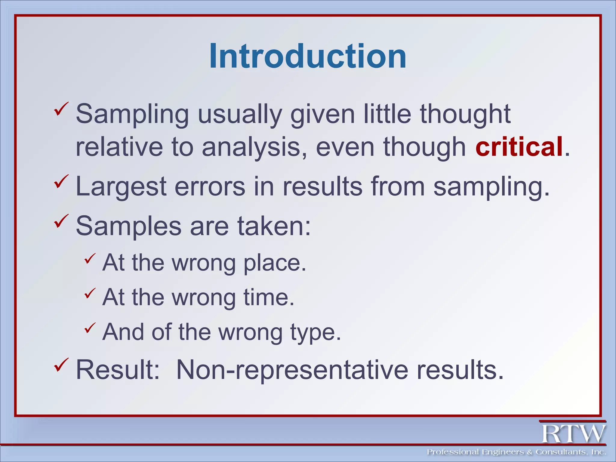 Introduction 
 Sampling usually given little thought 
relative to analysis, even though critical. 
 Largest errors in results from sampling. 
 Samples are taken: 
 At the wrong place. 
 At the wrong time. 
 And of the wrong type. 
Result: Non-representative results. 
 