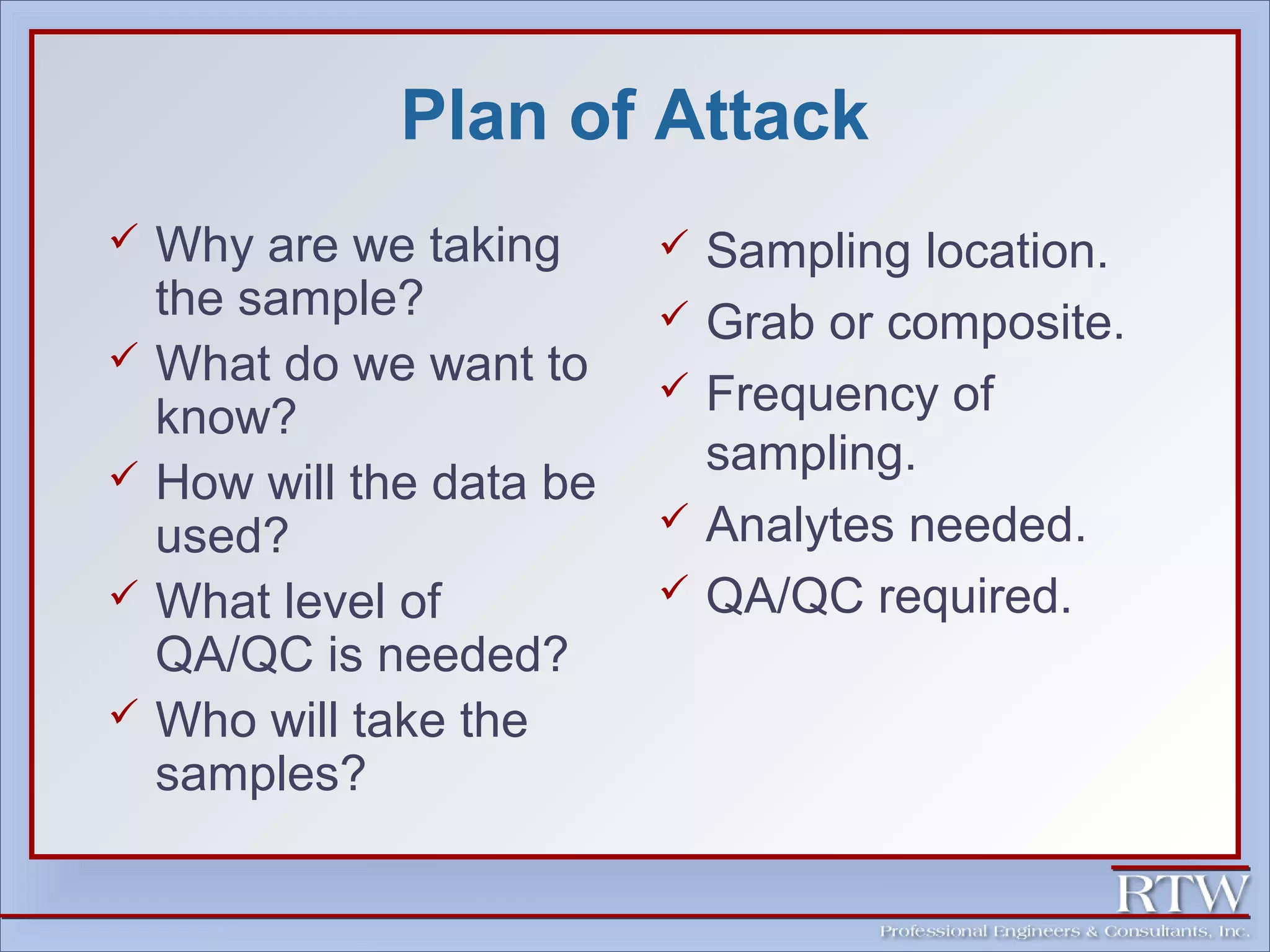 Plan of Attack 
 Why are we taking 
the sample? 
 What do we want to 
know? 
 How will the data be 
used? 
 What level of 
QA/QC is needed? 
 Who will take the 
samples? 
 Sampling location. 
 Grab or composite. 
 Frequency of 
sampling. 
 Analytes needed. 
 QA/QC required. 
 
