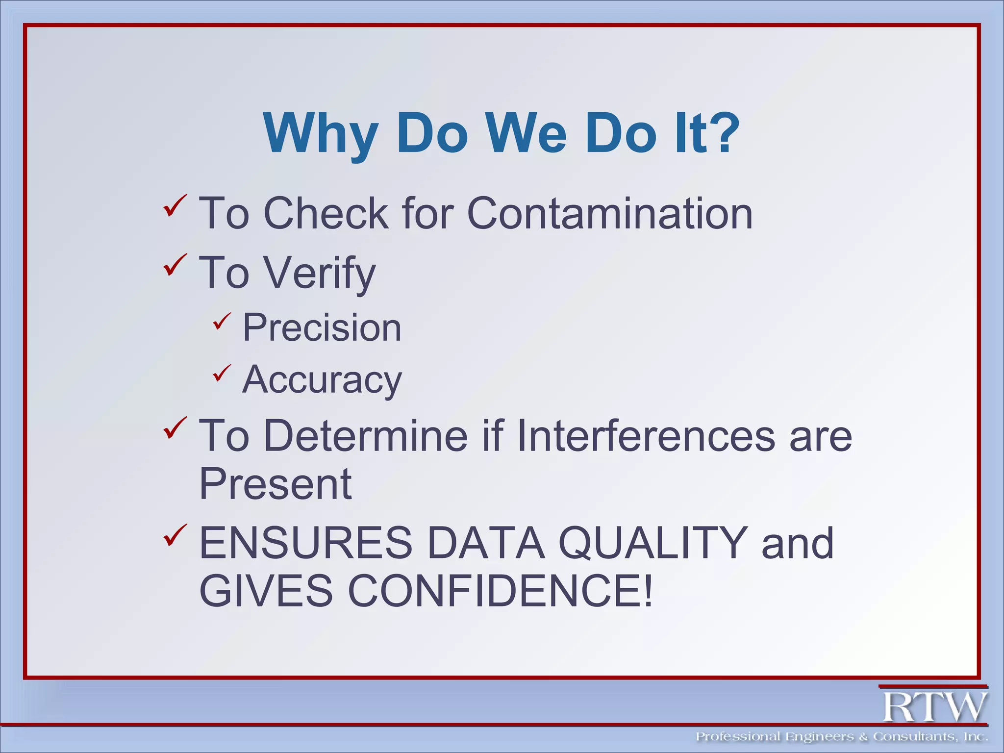 Why Do We Do It? 
 To Check for Contamination 
 To Verify 
 Precision 
 Accuracy 
 To Determine if Interferences are 
Present 
 ENSURES DATA QUALITY and 
GIVES CONFIDENCE! 
 