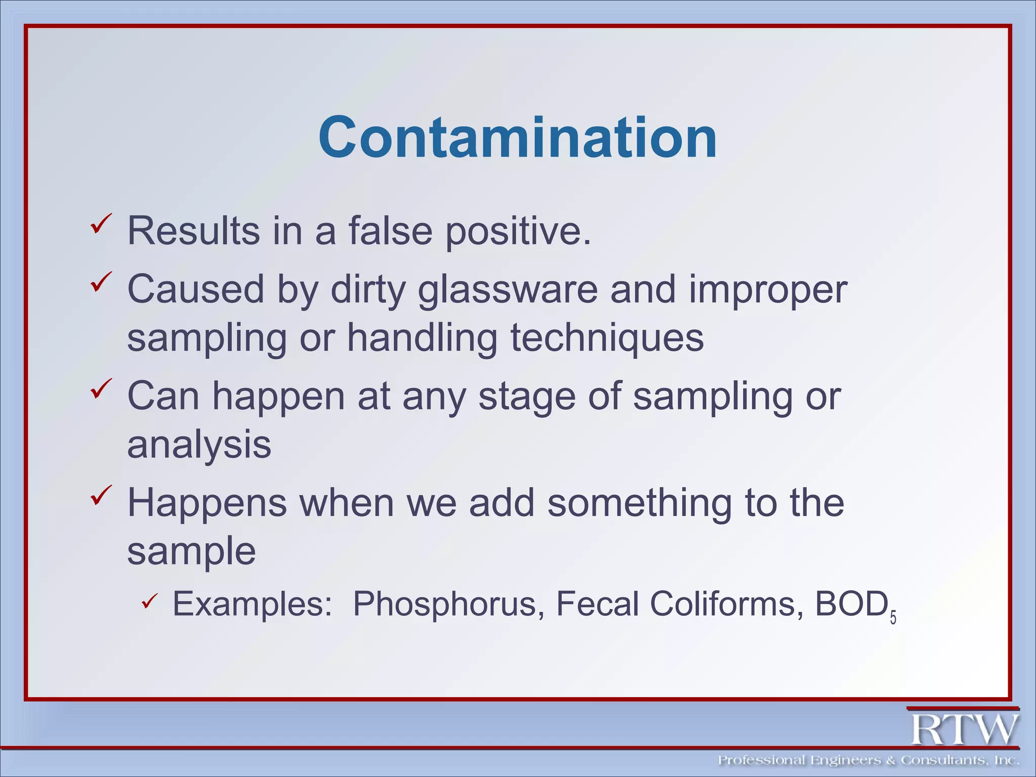 Contamination 
 Results in a false positive. 
 Caused by dirty glassware and improper 
sampling or handling techniques 
 Can happen at any stage of sampling or 
analysis 
 Happens when we add something to the 
sample 
 Examples: Phosphorus, Fecal Coliforms, BOD5 
 