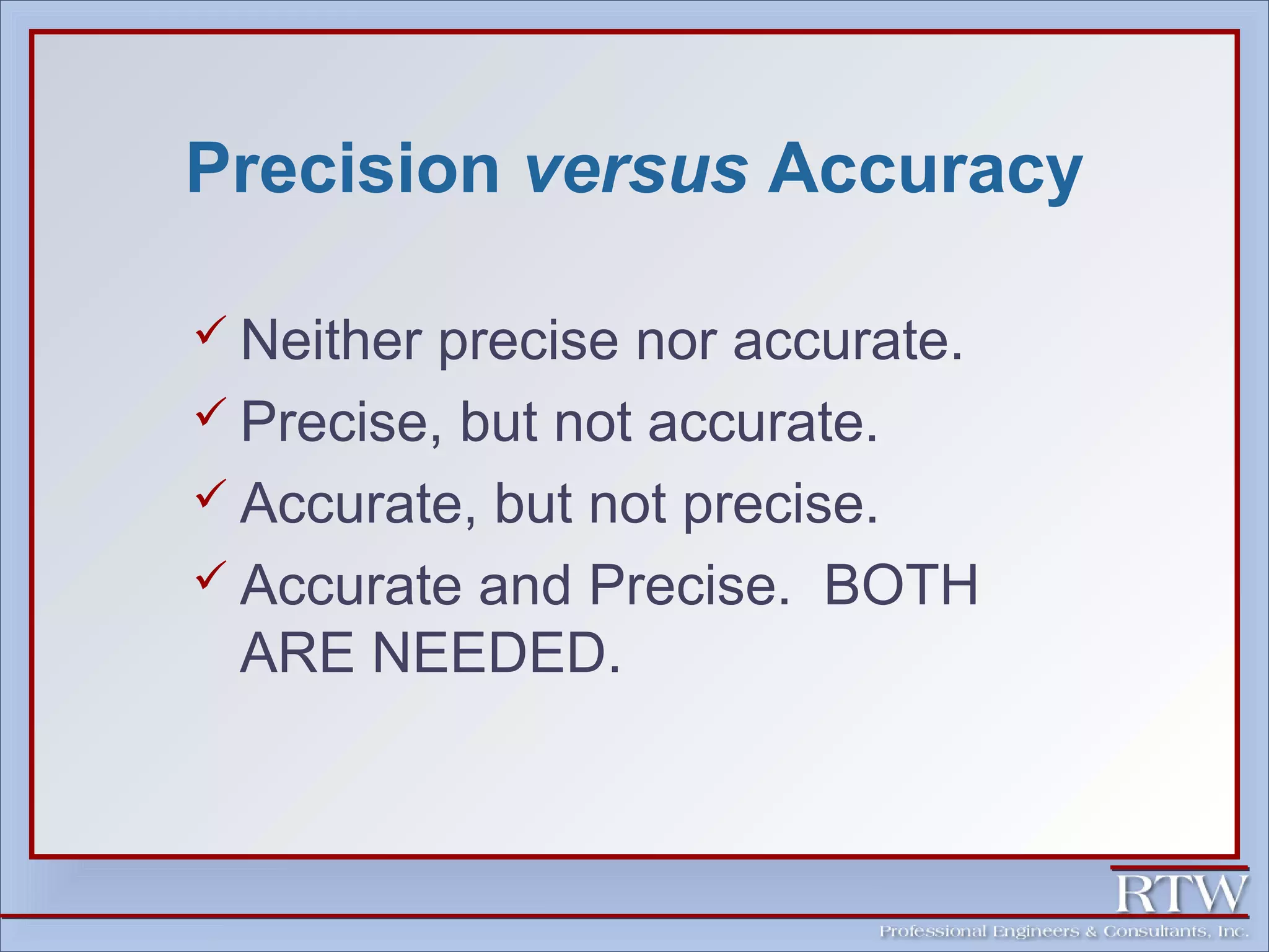 Precision versus Accuracy 
 Neither precise nor accurate. 
 Precise, but not accurate. 
 Accurate, but not precise. 
 Accurate and Precise. BOTH 
ARE NEEDED. 
 