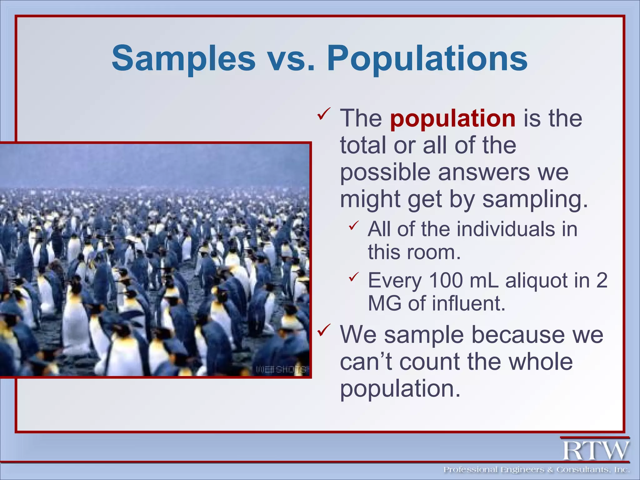 Samples vs. Populations 
 The population is the 
total or all of the 
possible answers we 
might get by sampling. 
 All of the individuals in 
this room. 
 Every 100 mL aliquot in 2 
MG of influent. 
 We sample because we 
can’t count the whole 
population. 
 