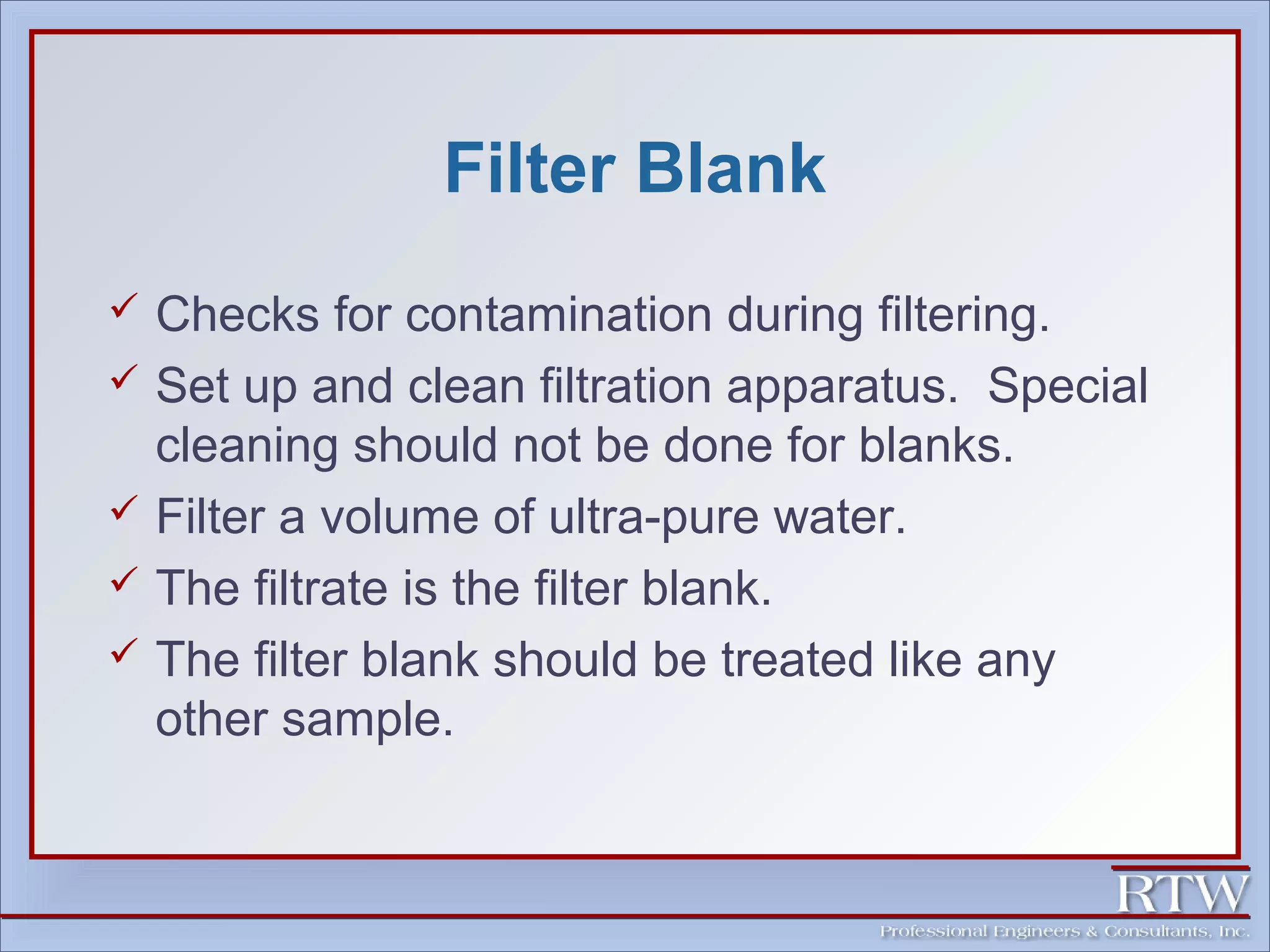 Filter Blank 
 Checks for contamination during filtering. 
 Set up and clean filtration apparatus. Special 
cleaning should not be done for blanks. 
 Filter a volume of ultra-pure water. 
 The filtrate is the filter blank. 
 The filter blank should be treated like any 
other sample. 
 