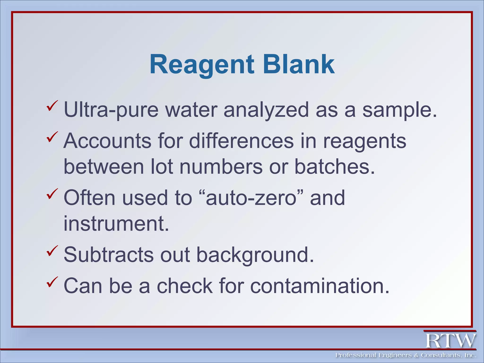Reagent Blank 
 Ultra-pure water analyzed as a sample. 
 Accounts for differences in reagents 
between lot numbers or batches. 
Often used to “auto-zero” and 
instrument. 
 Subtracts out background. 
 Can be a check for contamination. 
 