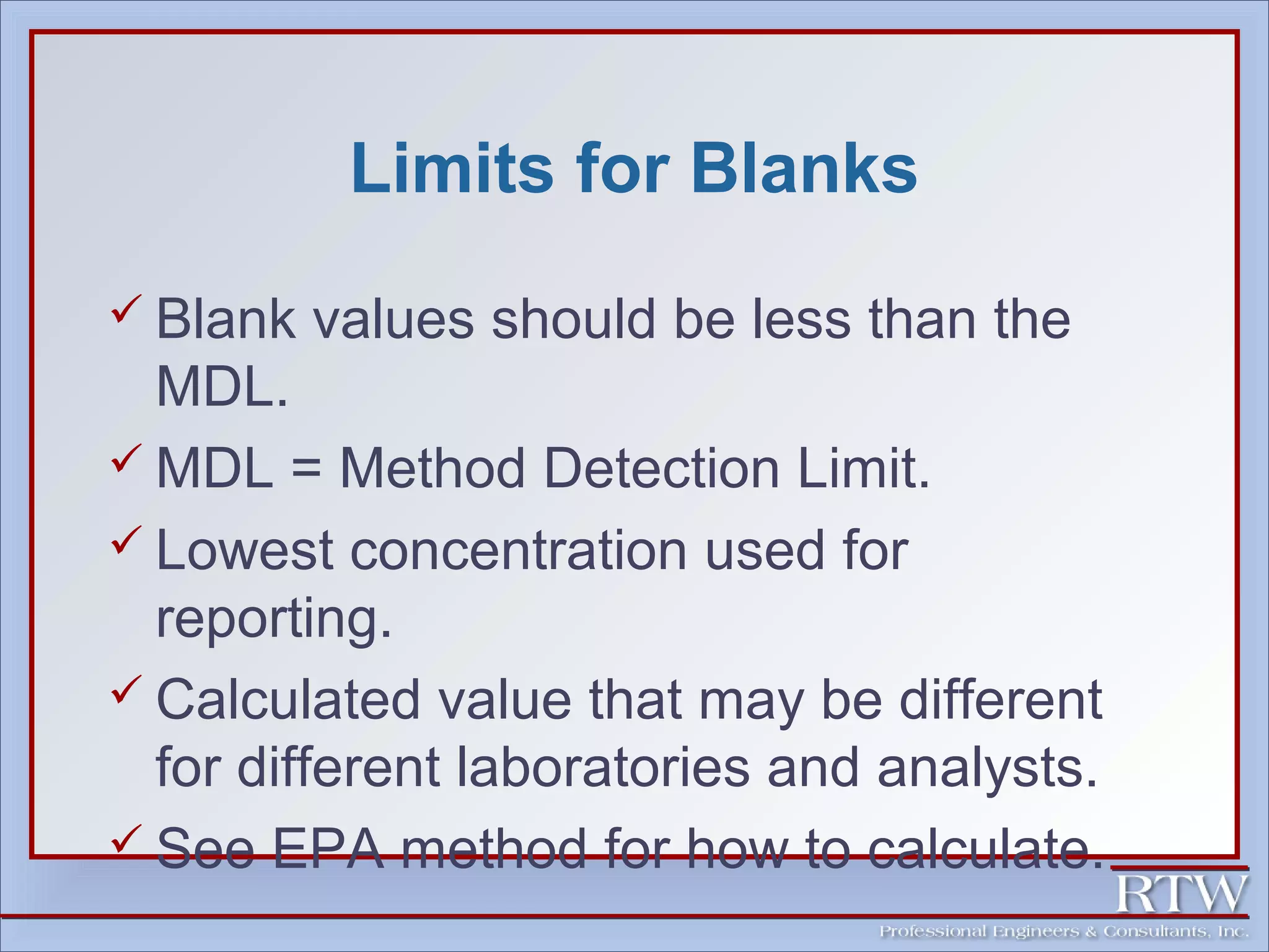 Limits for Blanks 
 Blank values should be less than the 
MDL. 
MDL = Method Detection Limit. 
 Lowest concentration used for 
reporting. 
 Calculated value that may be different 
for different laboratories and analysts. 
 See EPA method for how to calculate. 
 