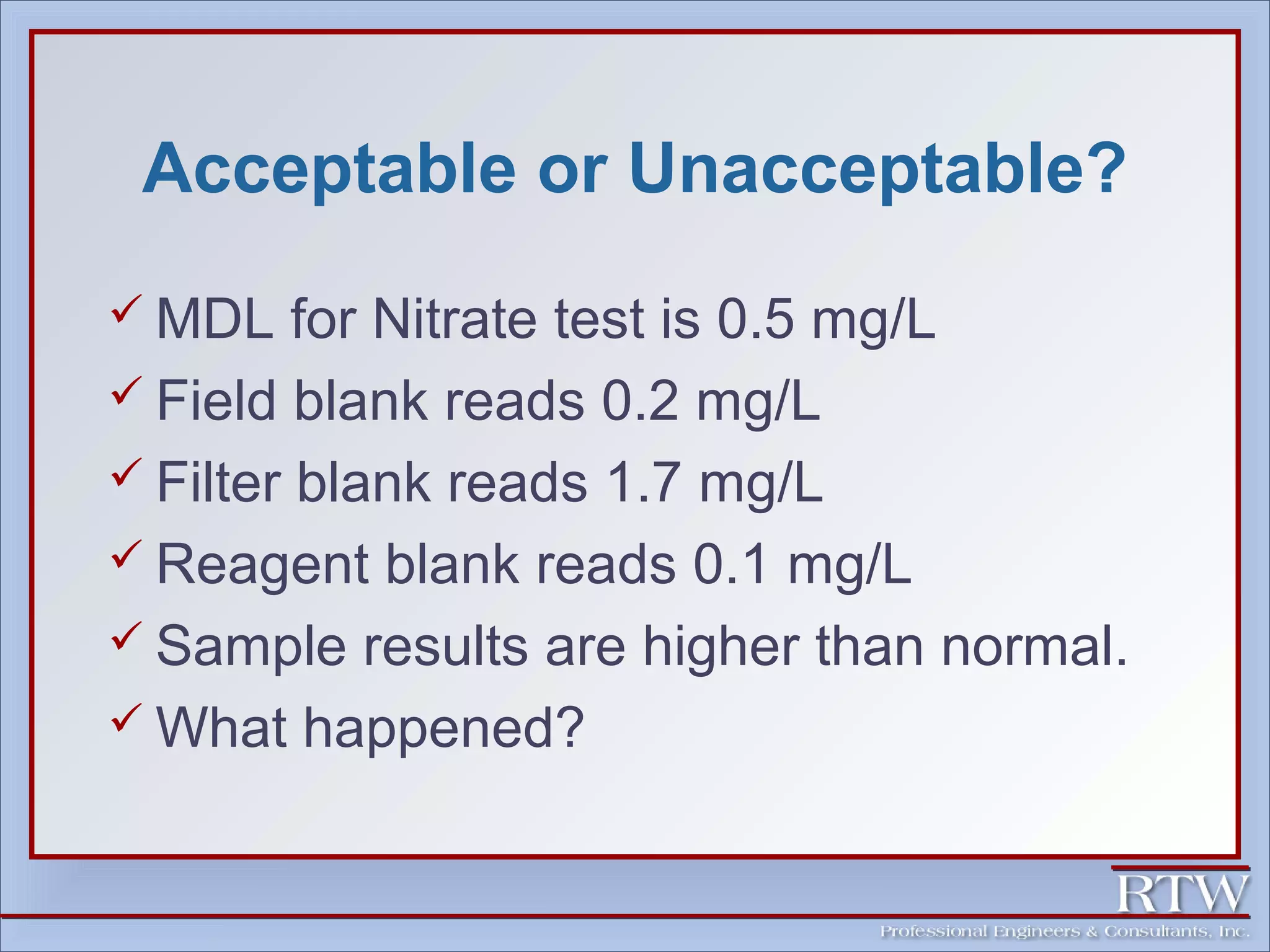 Acceptable or Unacceptable? 
MDL for Nitrate test is 0.5 mg/L 
 Field blank reads 0.2 mg/L 
 Filter blank reads 1.7 mg/L 
 Reagent blank reads 0.1 mg/L 
 Sample results are higher than normal. 
What happened? 
 