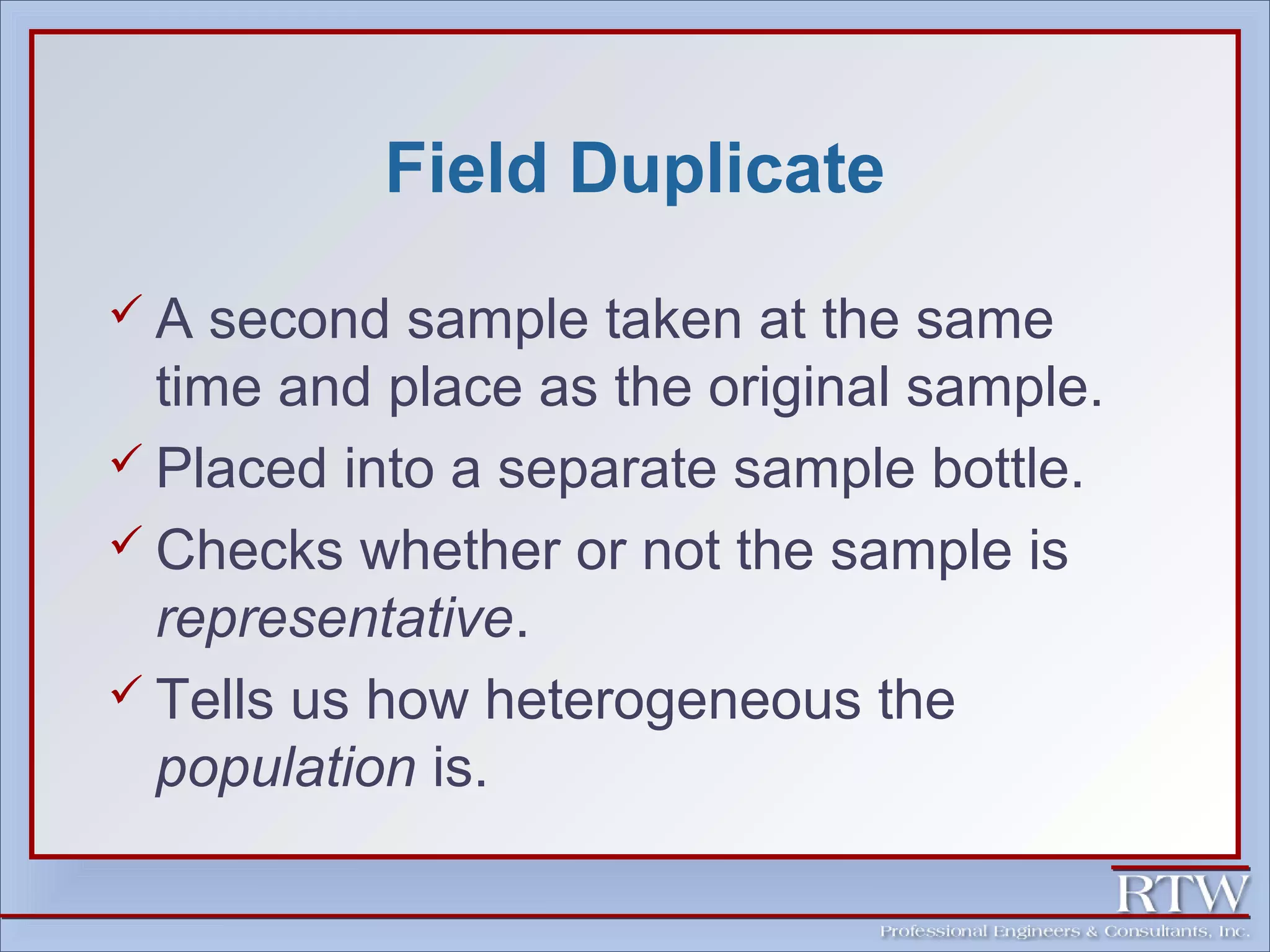 Field Duplicate 
 A second sample taken at the same 
time and place as the original sample. 
 Placed into a separate sample bottle. 
 Checks whether or not the sample is 
representative. 
 Tells us how heterogeneous the 
population is. 
 