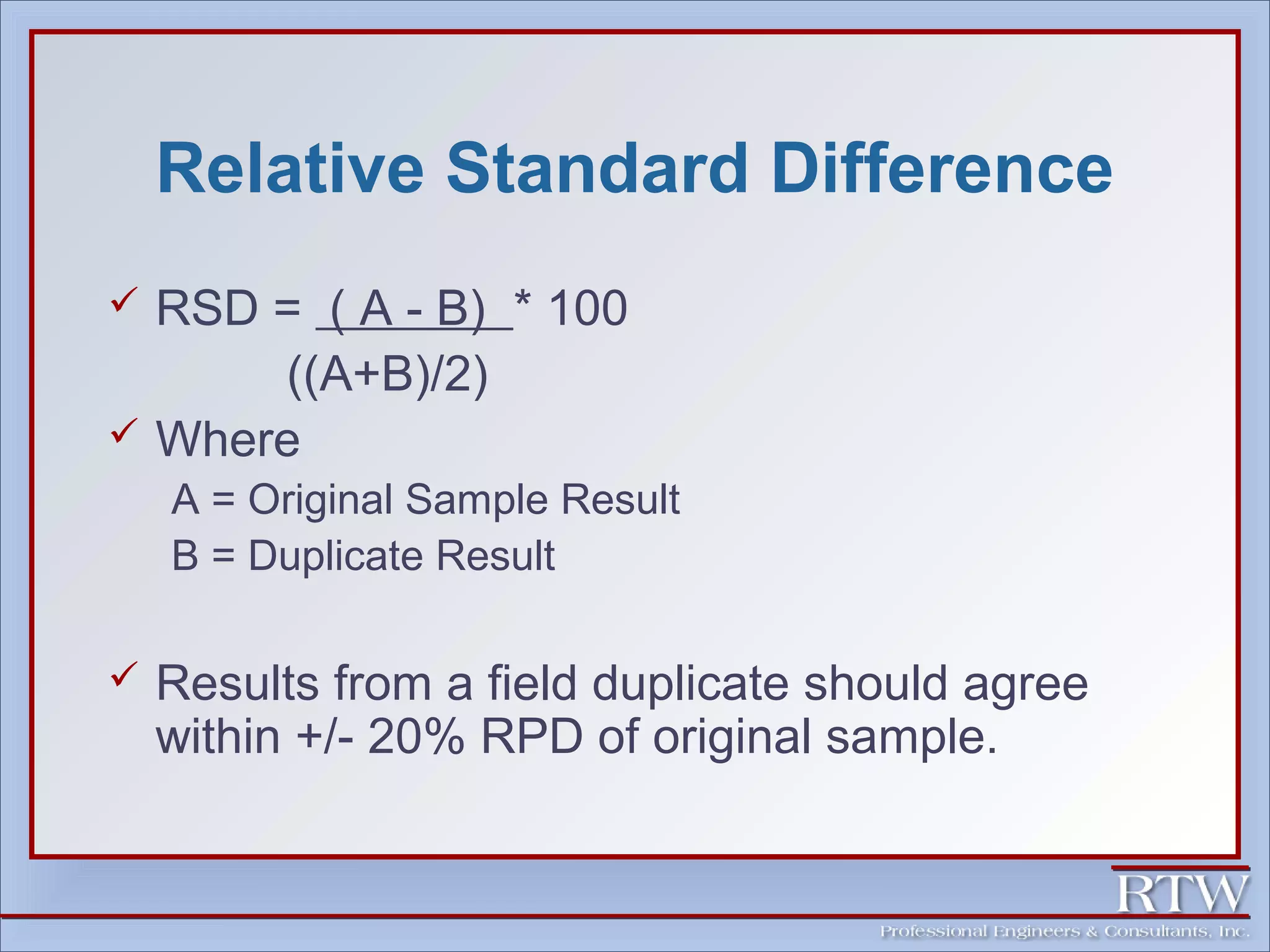 Relative Standard Difference 
 RSD = ( A - B) * 100 
((A+B)/2) 
 Where 
A = Original Sample Result 
B = Duplicate Result 
 Results from a field duplicate should agree 
within +/- 20% RPD of original sample. 
 