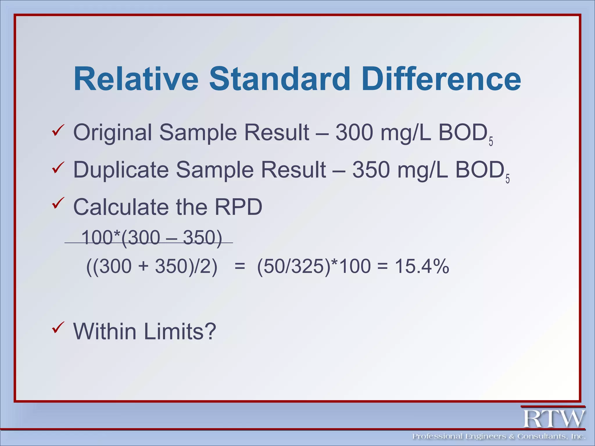 Relative Standard Difference 
 Original Sample Result – 300 mg/L BOD5 
 Duplicate Sample Result – 350 mg/L BOD5 
 Calculate the RPD 
100*(300 – 350) 
((300 + 350)/2) = (50/325)*100 = 15.4% 
 Within Limits? 
 