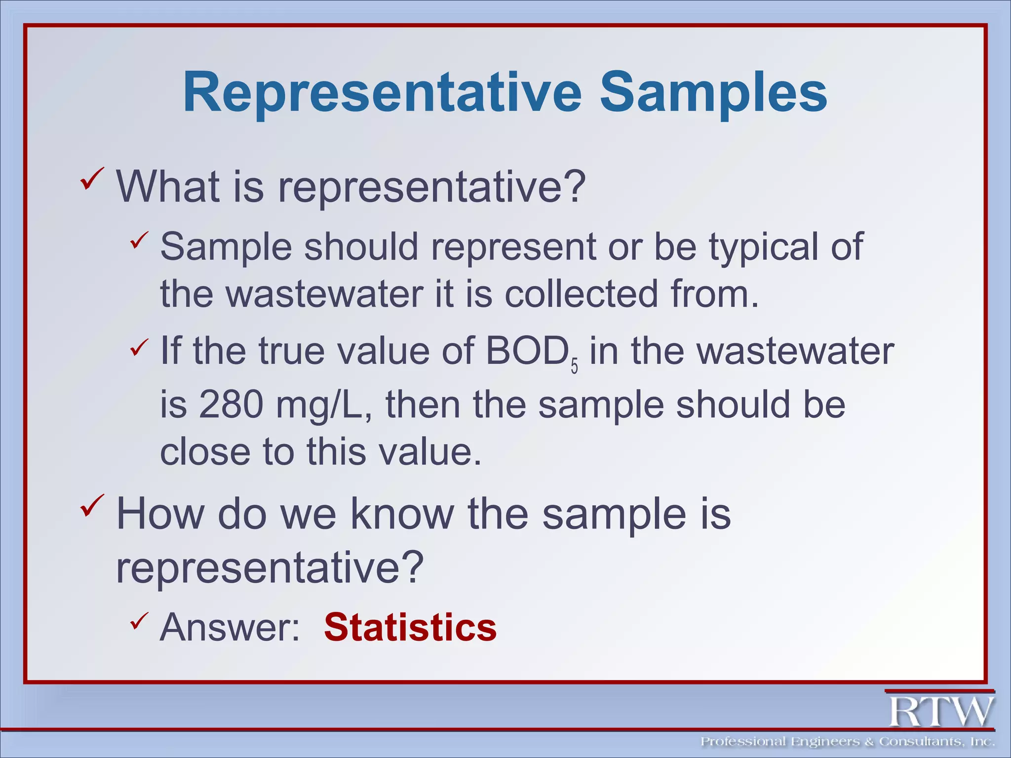 Representative Samples 
What is representative? 
 Sample should represent or be typical of 
the wastewater it is collected from. 
 If the true value of BOD5 in the wastewater 
is 280 mg/L, then the sample should be 
close to this value. 
 How do we know the sample is 
representative? 
 Answer: Statistics 
 