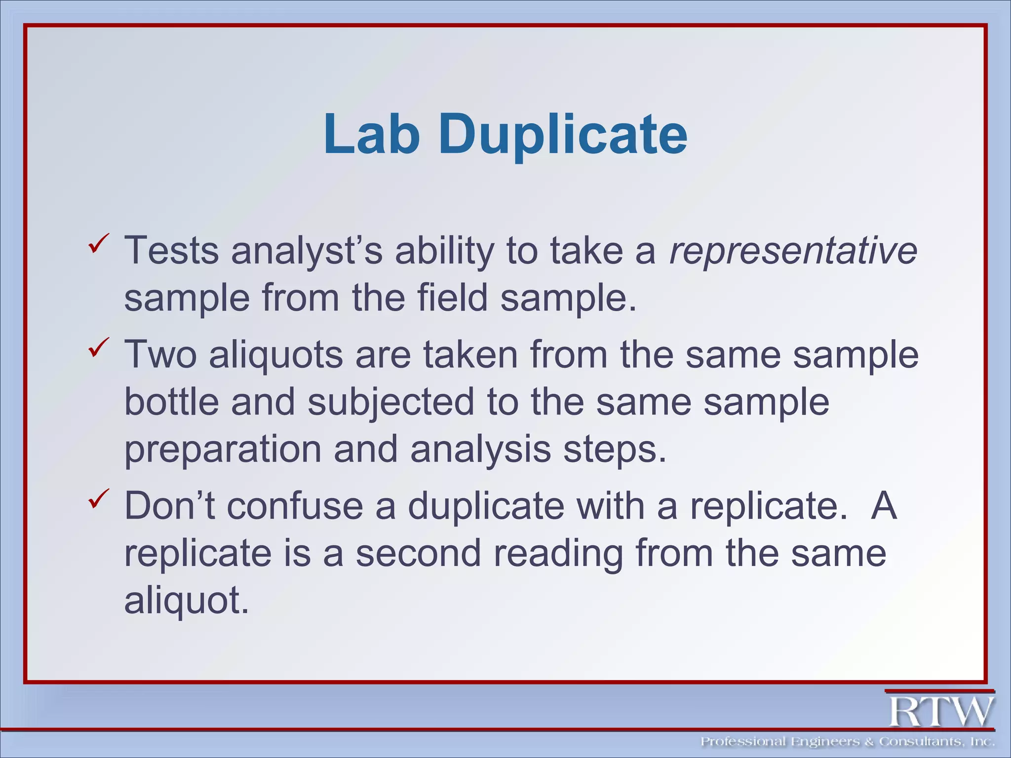 Lab Duplicate 
 Tests analyst’s ability to take a representative 
sample from the field sample. 
 Two aliquots are taken from the same sample 
bottle and subjected to the same sample 
preparation and analysis steps. 
 Don’t confuse a duplicate with a replicate. A 
replicate is a second reading from the same 
aliquot. 
 