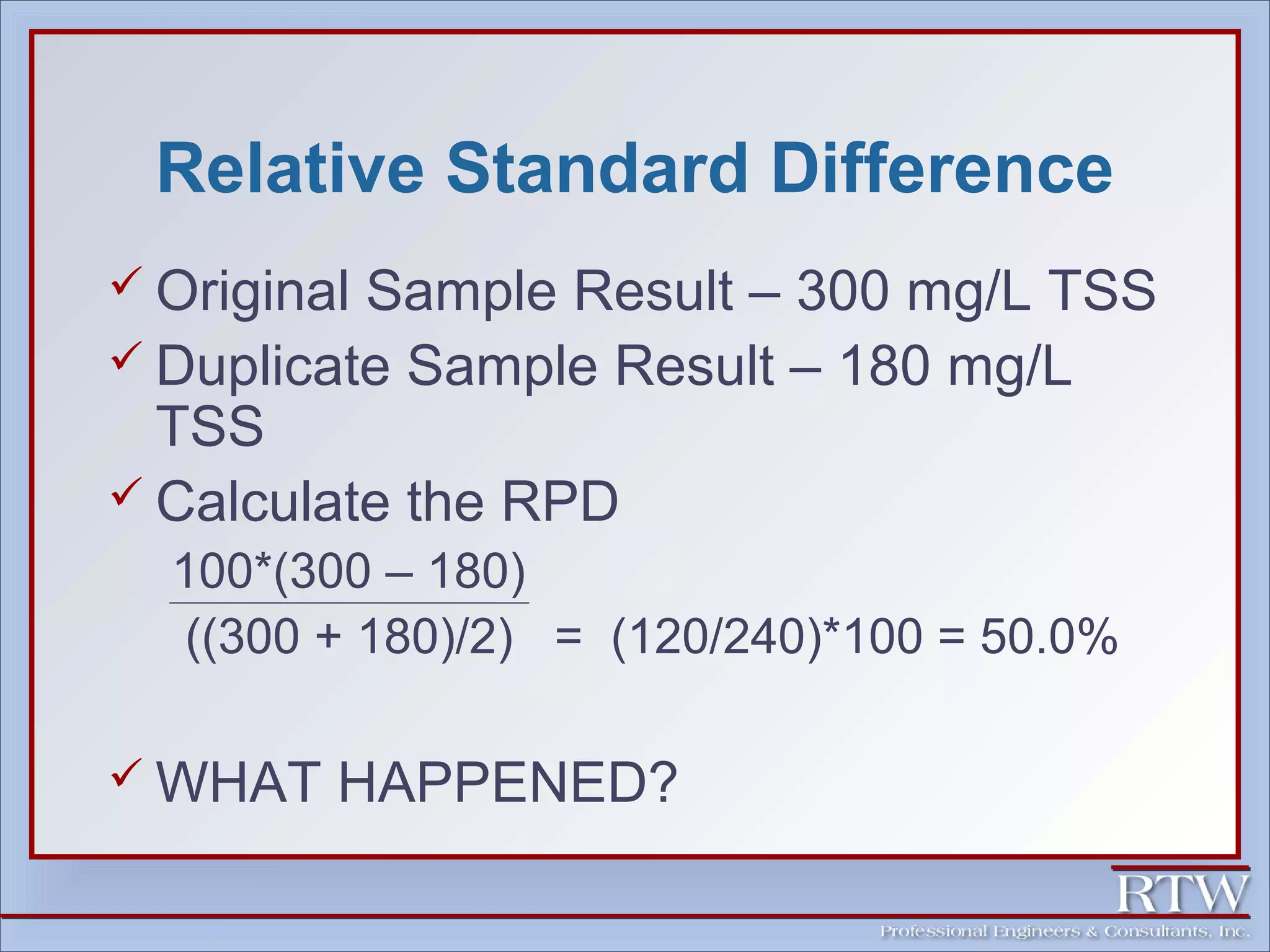 Relative Standard Difference 
 Original Sample Result – 300 mg/L TSS 
 Duplicate Sample Result – 180 mg/L 
TSS 
 Calculate the RPD 
100*(300 – 180) 
((300 + 180)/2) = (120/240)*100 = 50.0% 
WHAT HAPPENED? 
 