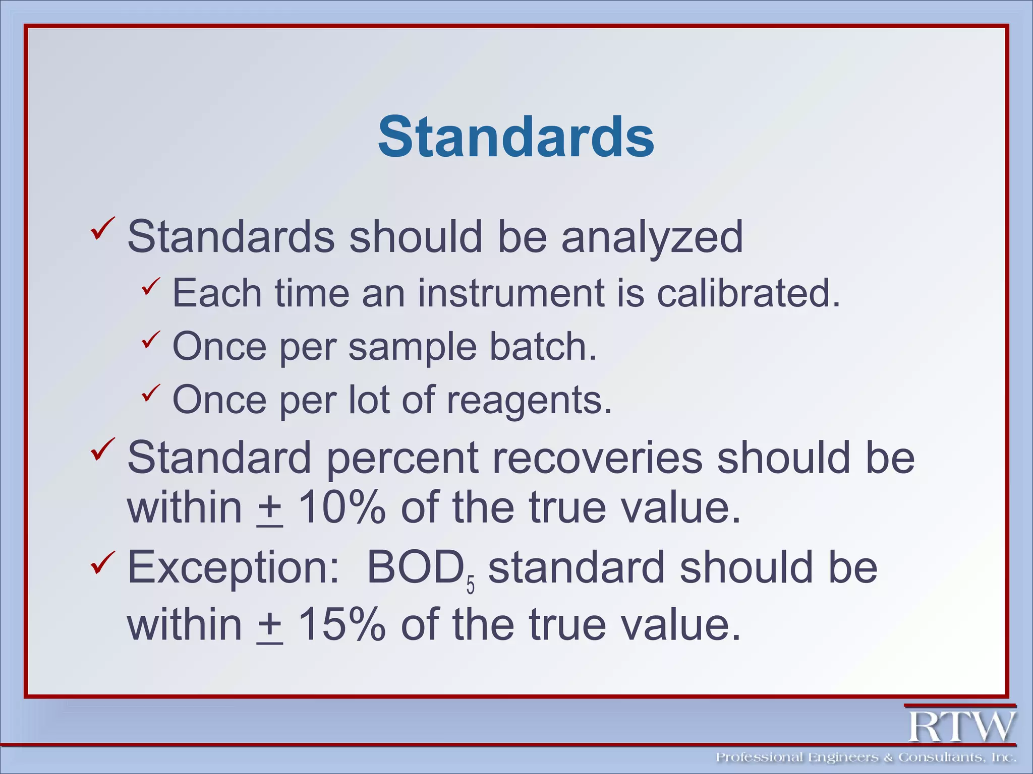 Standards 
 Standards should be analyzed 
 Each time an instrument is calibrated. 
 Once per sample batch. 
 Once per lot of reagents. 
 Standard percent recoveries should be 
within + 10% of the true value. 
 Exception: BOD5 standard should be 
within + 15% of the true value. 
 