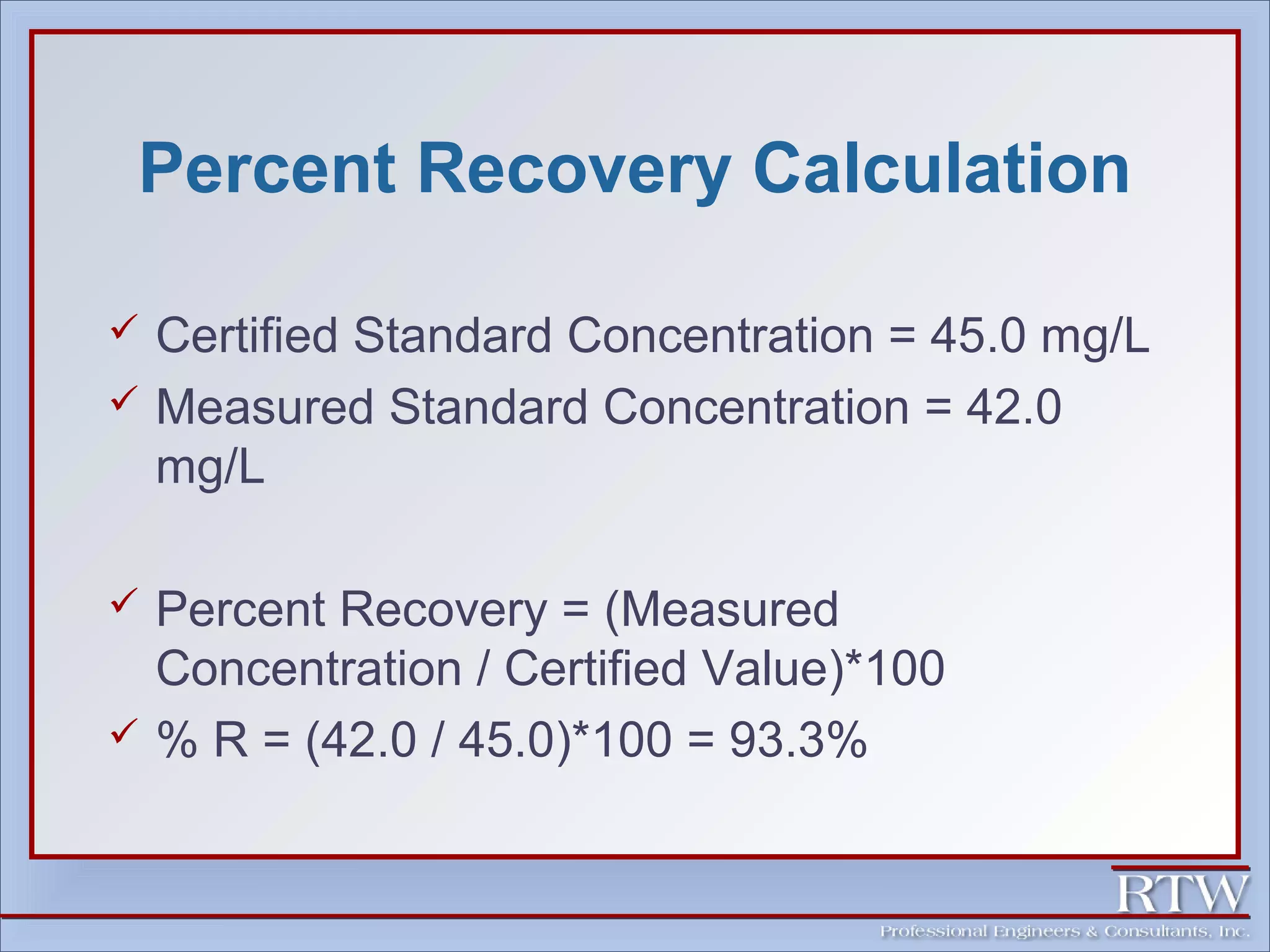 Percent Recovery Calculation 
 Certified Standard Concentration = 45.0 mg/L 
 Measured Standard Concentration = 42.0 
mg/L 
 Percent Recovery = (Measured 
Concentration / Certified Value)*100 
 % R = (42.0 / 45.0)*100 = 93.3% 
 