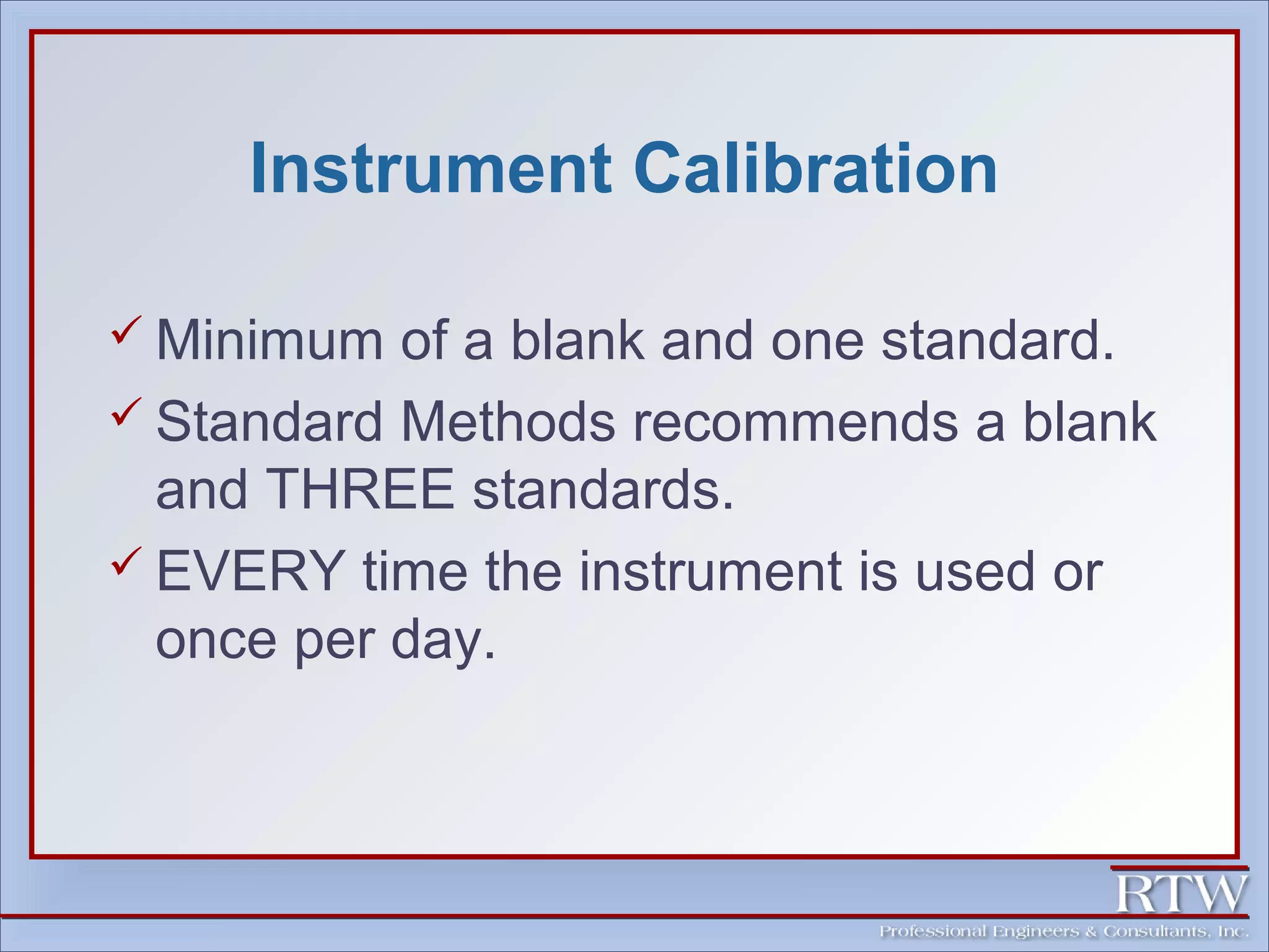 Instrument Calibration 
 Minimum of a blank and one standard. 
 Standard Methods recommends a blank 
and THREE standards. 
 EVERY time the instrument is used or 
once per day. 
 