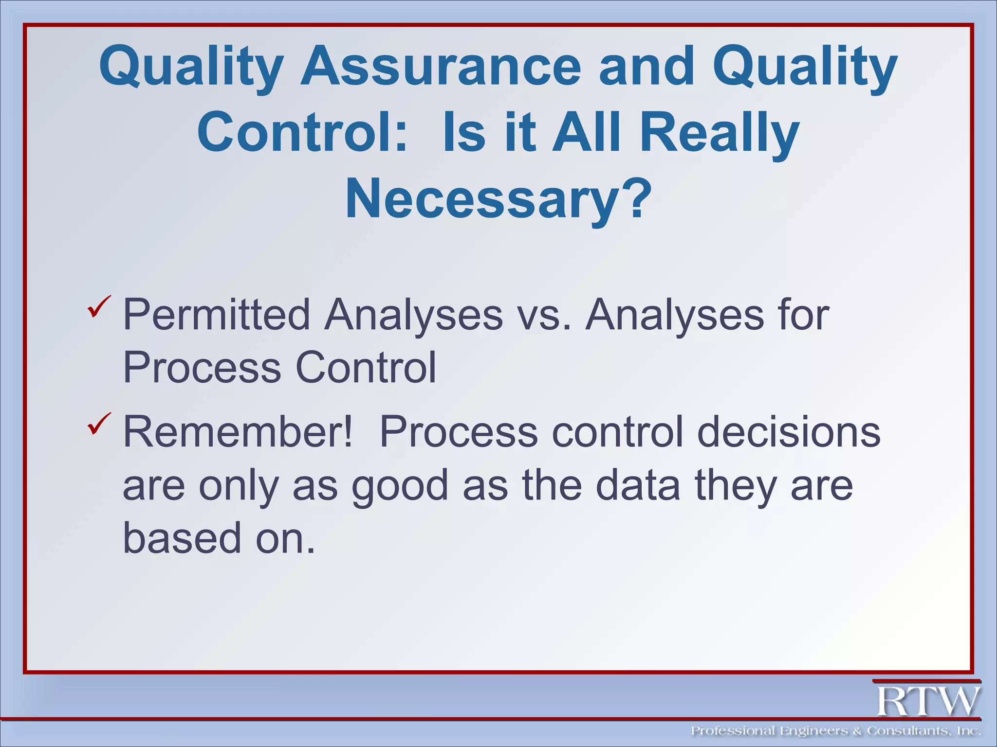 Quality Assurance and Quality 
Control: Is it All Really 
Necessary? 
 Permitted Analyses vs. Analyses for 
Process Control 
 Remember! Process control decisions 
are only as good as the data they are 
based on. 
 