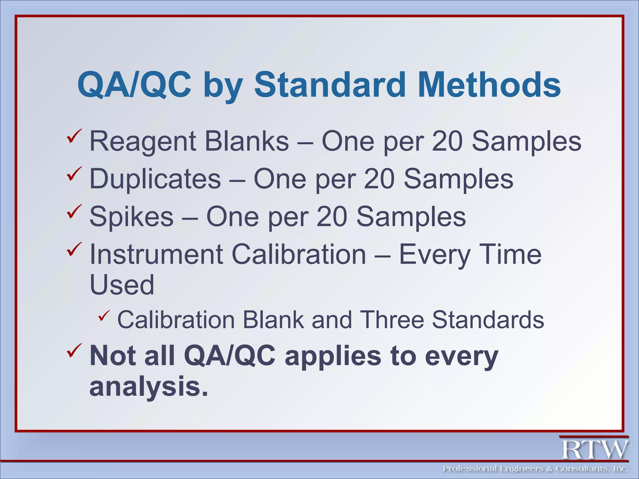 QA/QC by Standard Methods 
 Reagent Blanks – One per 20 Samples 
 Duplicates – One per 20 Samples 
 Spikes – One per 20 Samples 
 Instrument Calibration – Every Time 
Used 
 Calibration Blank and Three Standards 
 Not all QA/QC applies to every 
analysis. 
 