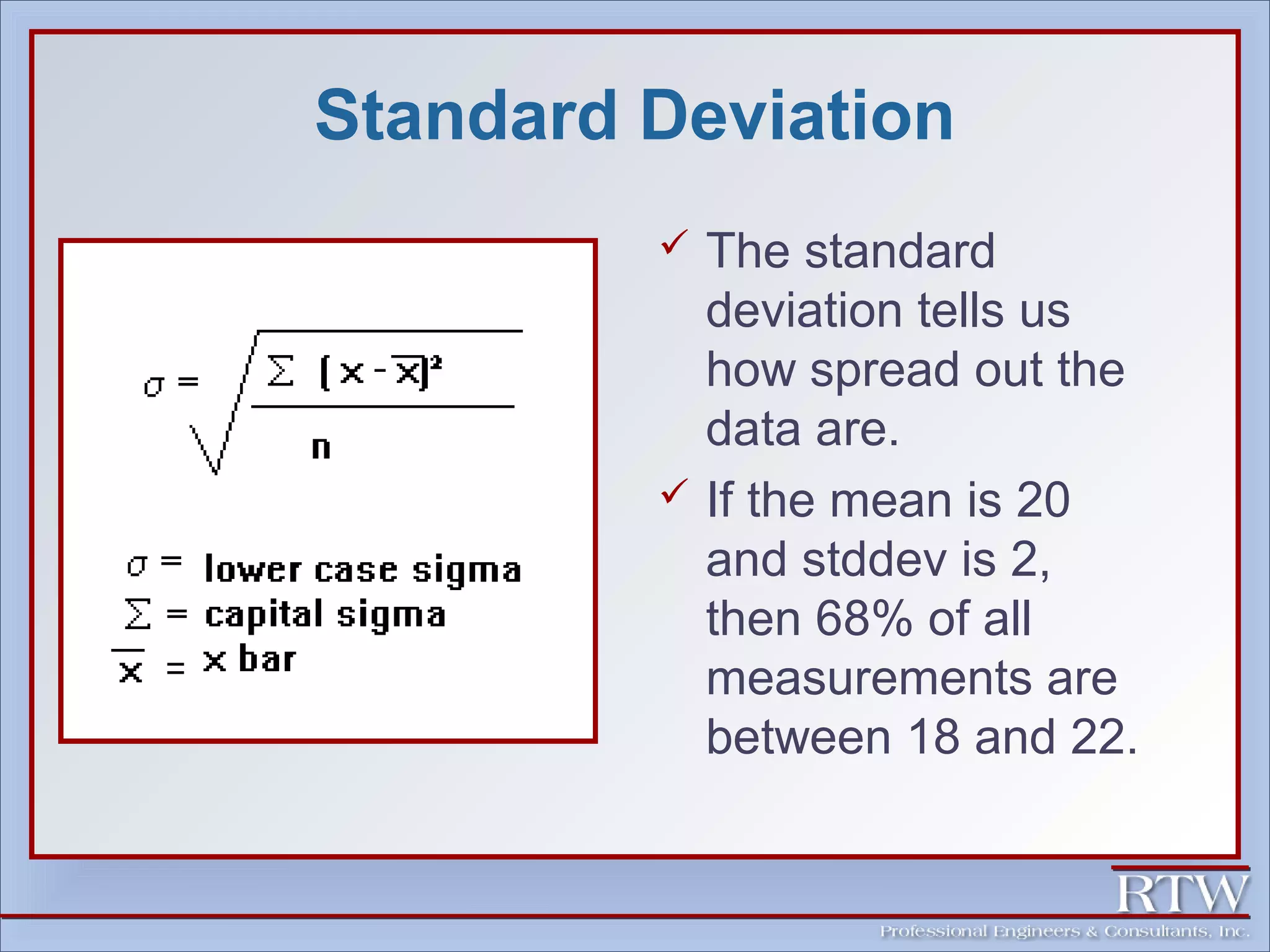 Standard Deviation 
 The standard 
deviation tells us 
how spread out the 
data are. 
 If the mean is 20 
and stddev is 2, 
then 68% of all 
measurements are 
between 18 and 22. 
 