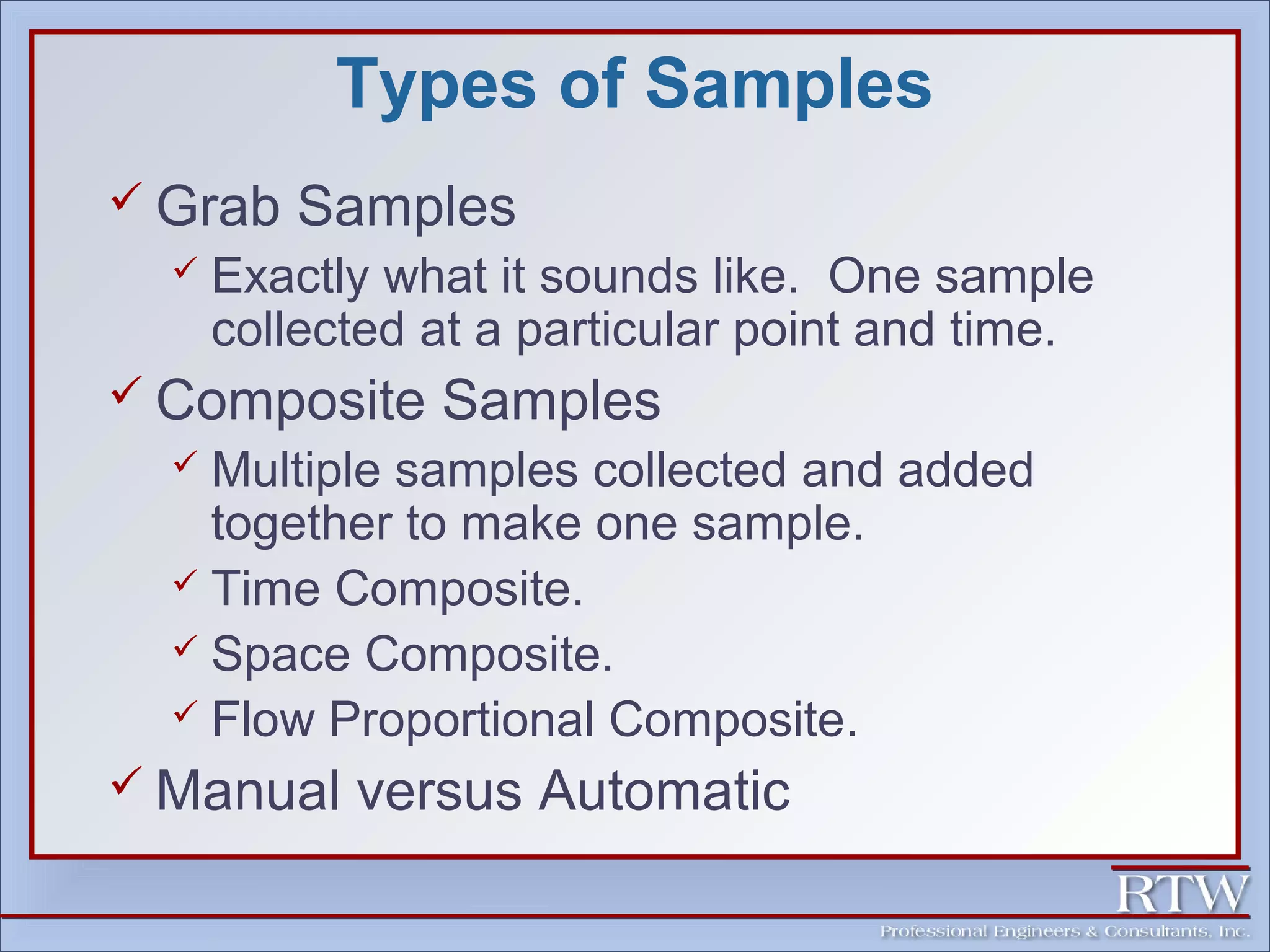Types of Samples 
 Grab Samples 
 Exactly what it sounds like. One sample 
collected at a particular point and time. 
 Composite Samples 
 Multiple samples collected and added 
together to make one sample. 
 Time Composite. 
 Space Composite. 
 Flow Proportional Composite. 
 Manual versus Automatic 
 