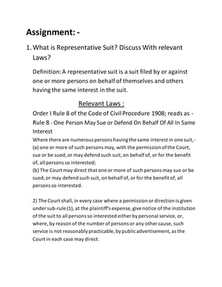 Assignment: -
1.What is Representative Suit? Discuss With relevant
Laws?
Definition:A representative suit is a suit filed by or against
one or more persons on behalf of themselves and others
having the same interest in the suit.
Relevant Laws :
Order I Rule 8 of the Code of CivilProcedure 1908; reads as -
Rule 8 - One Person May Sue or Defend On Behalf Of All In Same
Interest
Where there are numerous persons havingthe same interest in one suit,-
(a) one or more of such persons may, with the permission ofthe Court,
sue or be sued,or may defend such suit,on behalfof, or for the benefit
of, all persons so interested;
(b) The Court may direct that one or more of such persons may sue or be
sued,or may defend such suit, on behalfof, or for the benefit of, all
persons so interested.
2) The Court shall,in every case where a permission ordirection is given
under sub-rule (1), at the plaintiff's expense, givenotice of the institution
of the suit to all persons so interested either bypersonal service, or,
where, by reason of the number of persons or any other cause, such
service is not reasonablypracticable, bypublicadvertisement,as the
Court in each case may direct.
 