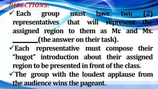 DIRECTIONS:
 Each group have
representatives
must
that will represent
assigned region to them as Mr
. and
two (2)
the
Ms.
(the answer on their task).
Each
“hugot”
representative
introduction
must compose their
about their assigned
region to be presented in front of the class.
The group with the loudest applause from
the audience wins the pageant.
 