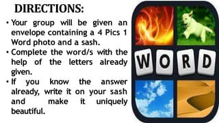 DIRECTIONS:
• Your group will be given an
envelope containing a 4 Pics 1
Word photo and a sash.
• Complete the word/s with the
help of the letters already
given.
• If you know the answer
already, write it on your sash
and make it uniquely
beautiful.
 