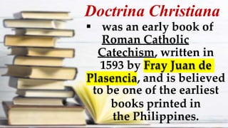 Doctrina Christiana
 was an early book of
Roman Catholic
Catechism, written in
1593 by Fray Juan de
Plasencia, and is believed
to be one of the earliest
books printed in
the Philippines.
 