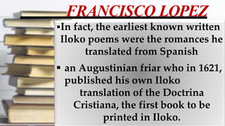 FRANCISCO LOPEZ
In fact, the earliest known written
Iloko poems were the romances he
translated from Spanish
 an Augustinian friar who in 1621,
published his own Iloko
translation of the Doctrina
Cristiana, the first book to be
printed in Iloko.
 