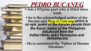PEDRO BUCANEG
 was a Filipino poet who is blind since
birth
 he is the acknowledged author of the
Ilocano epic Biag ni Lam-ang,which is
an epic poem of the Ilocano people from
the Ilocos region of the Philippines
influenced from the
Indian Hindu epics Ramayana and
Mahabharata
- He is considered the "Father of Ilocano
literature."
 