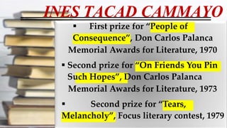 INES TACAD CAMMAYO
 First prize for “People of
Consequence”, Don Carlos Palanca
Memorial Awards for Literature, 1970
 Second prize for “On Friends You Pin
Such Hopes”, Don Carlos Palanca
Memorial Awards for Literature, 1973
 Second prize for “Tears,
Melancholy”, Focus literary contest, 1979
 