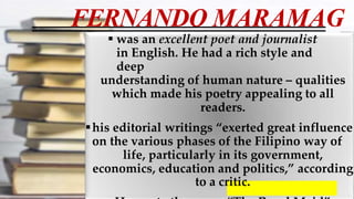 FERNANDO MARAMAG
 was an excellent poet and journalist
in English. He had a rich style and
deep
understanding of human nature – qualities
which made his poetry appealing to all
readers.
his editorial writings “exerted great influence
on the various phases of the Filipino way of
life, particularly in its government,
economics, education and politics,” according
to a critic.
 