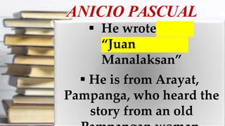 ANICIO PASCUAL
 He wrote
“Juan
Manalaksan”
 He is from Arayat,
Pampanga, who heard the
story from an old
 