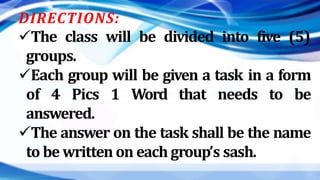 DIRECTIONS:
The class will be divided into five (5)
groups.
Each group will be given a task in a form
of 4 Pics 1 Word that needs to be
answered.
The answer on the task shall be the name
to be written on each group’s sash.
 
