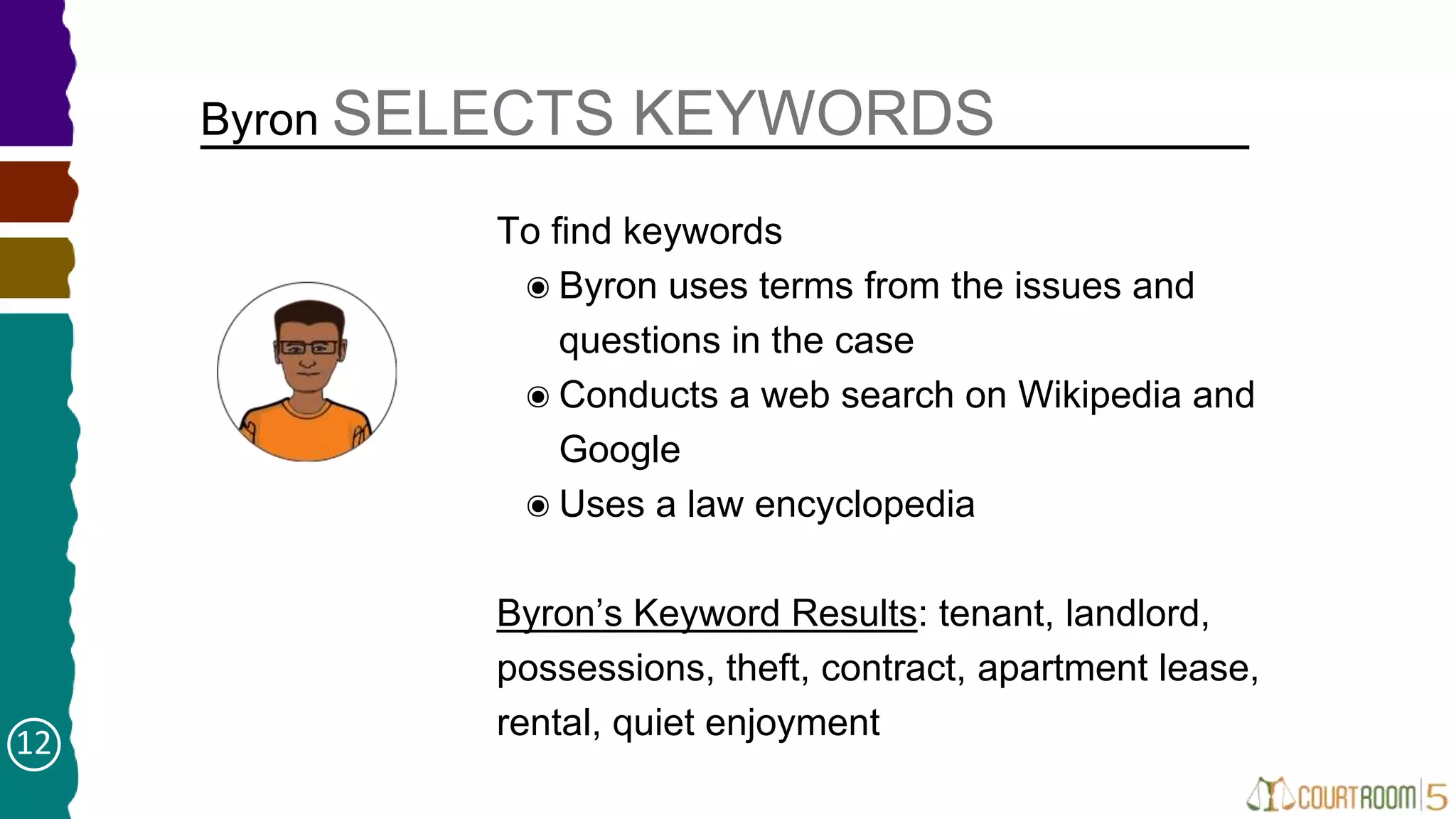 To find keywords
๏Byron uses terms from the issues and
questions in the case
๏Conducts a web search on Wikipedia and
Google
๏Uses a law encyclopedia
Byron’s Keyword Results: tenant, landlord,
possessions, theft, contract, apartment lease,
rental, quiet enjoyment
Byron SELECTS KEYWORDS
➤
12
 