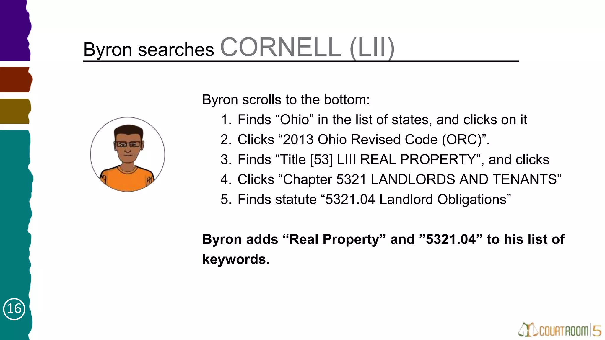 Byron searches CORNELL (LII)
➤ Byron scrolls to the bottom:
1. Finds “Ohio” in the list of states, and clicks on it
2. Clicks “2013 Ohio Revised Code (ORC)”.
3. Finds “Title [53] LIII REAL PROPERTY”, and clicks
4. Clicks “Chapter 5321 LANDLORDS AND TENANTS”
5. Finds statute “5321.04 Landlord Obligations”
Byron adds “Real Property” and ”5321.04” to his list of
keywords.
16
 