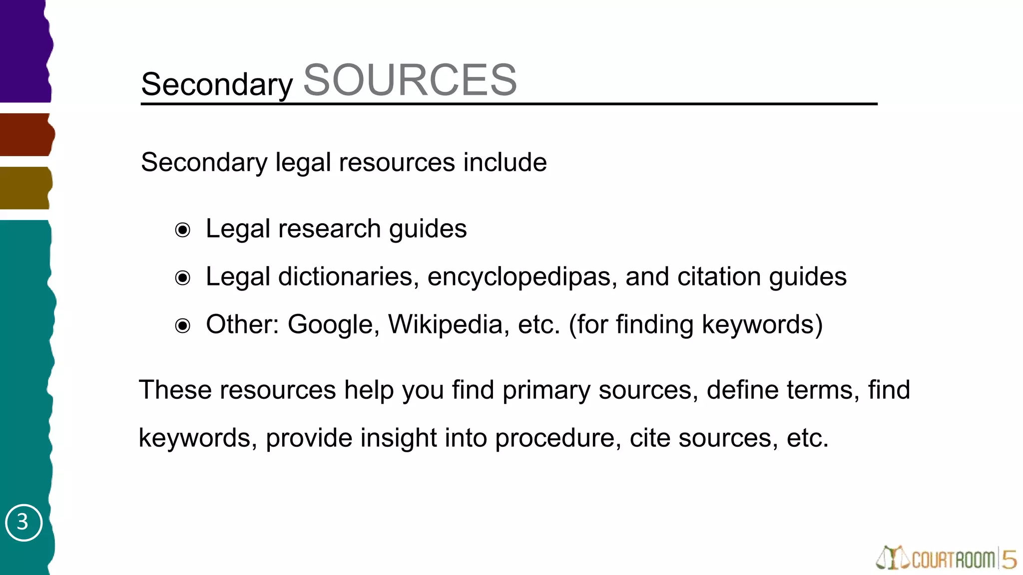 Secondary SOURCES
๏ Legal research guides
๏ Legal dictionaries, encyclopedipas, and citation guides
๏ Other: Google, Wikipedia, etc. (for finding keywords)
Secondary legal resources include
These resources help you find primary sources, define terms, find
keywords, provide insight into procedure, cite sources, etc.
3
 