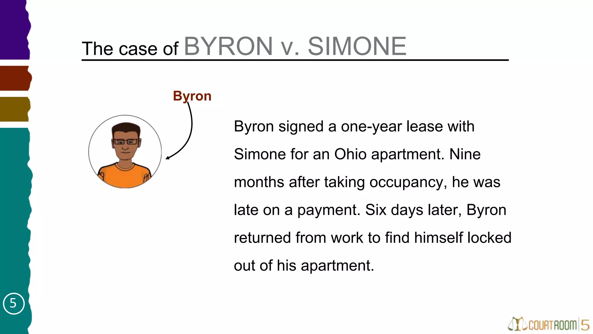 The case of BYRON v. SIMONE
Byron signed a one-year lease with
Simone for an Ohio apartment. Nine
months after taking occupancy, he was
late on a payment. Six days later, Byron
returned from work to find himself locked
out of his apartment.
Byron
5
 