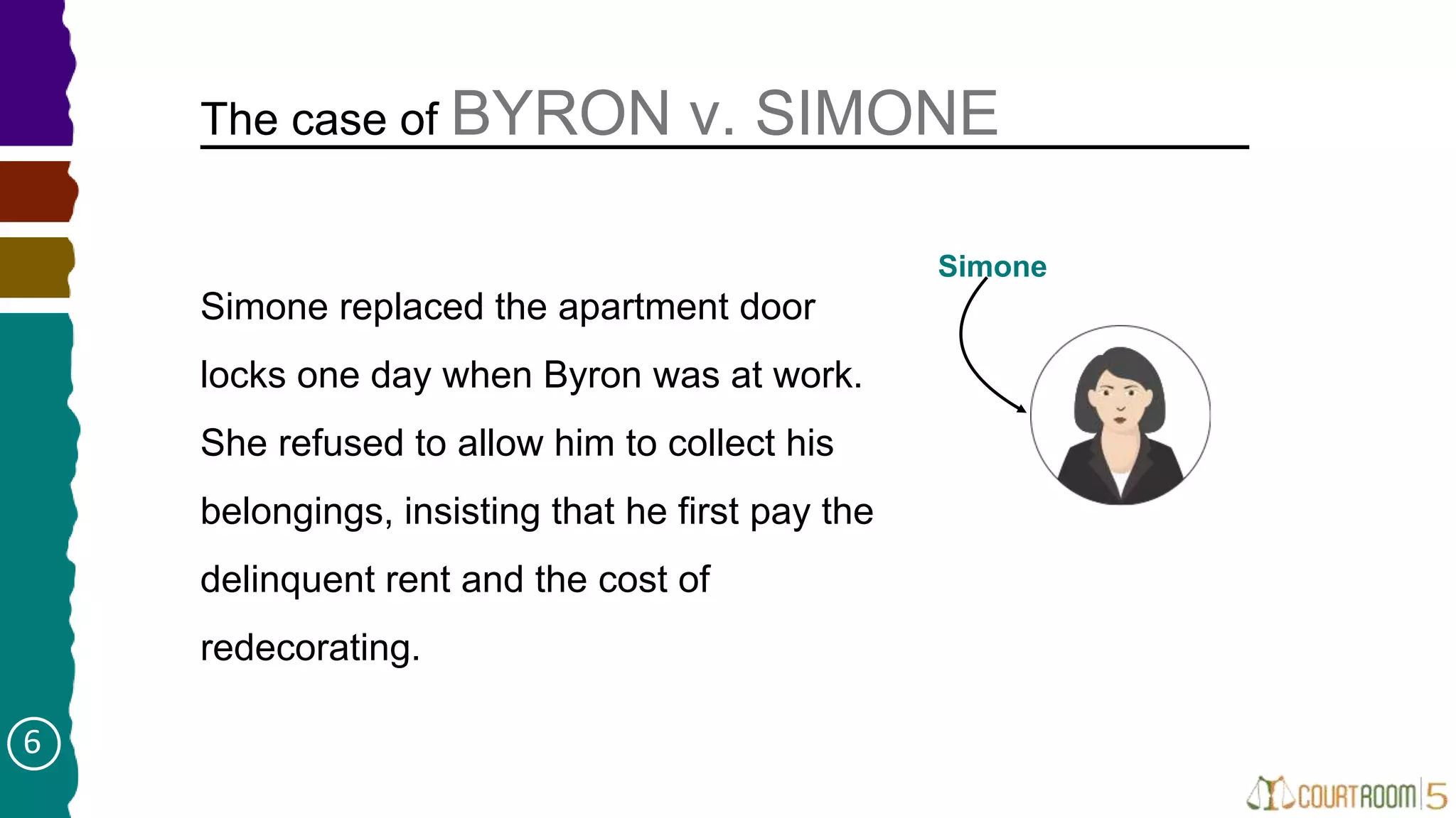 Simone replaced the apartment door
locks one day when Byron was at work.
She refused to allow him to collect his
belongings, insisting that he first pay the
delinquent rent and the cost of
redecorating.
The case of BYRON v. SIMONE
Simone
6
 