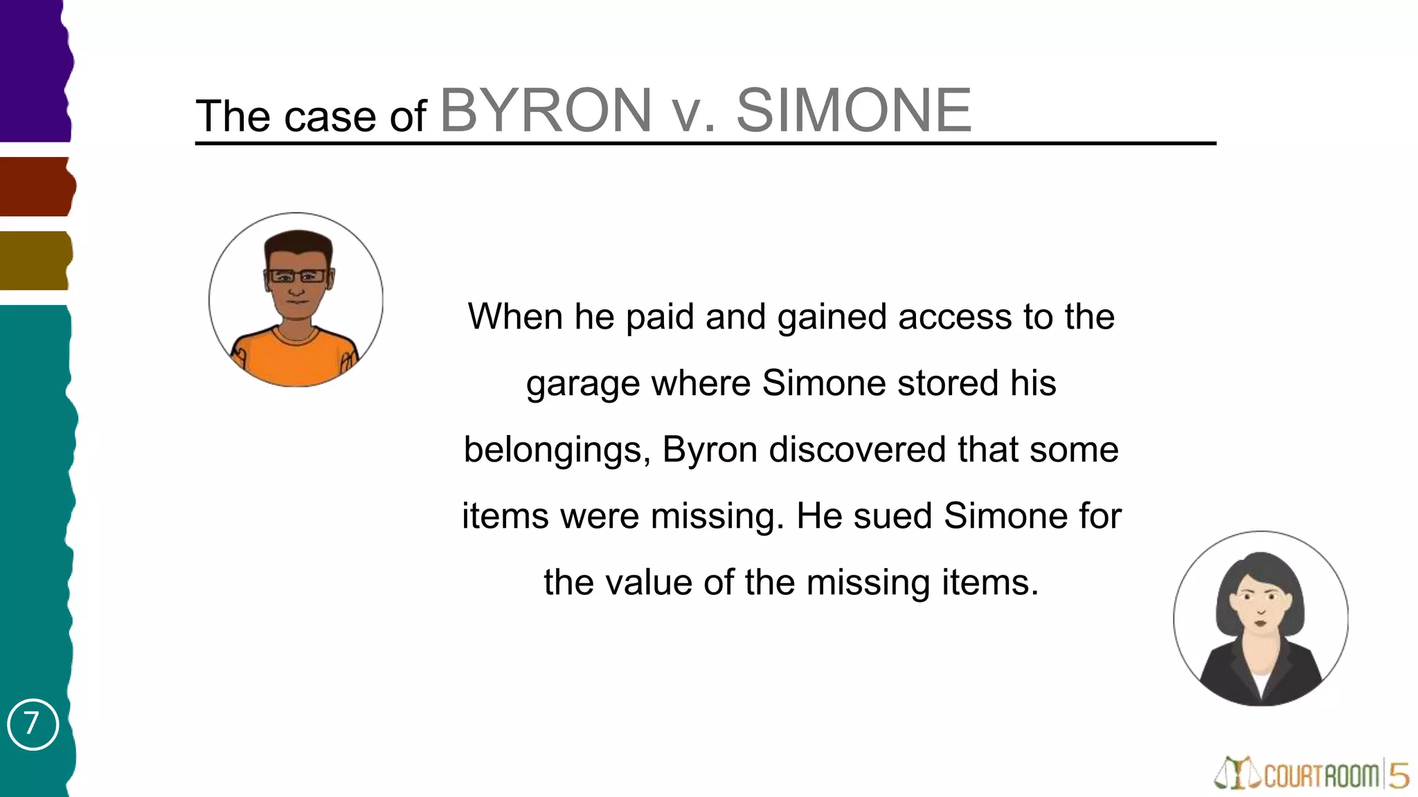 When he paid and gained access to the
garage where Simone stored his
belongings, Byron discovered that some
items were missing. He sued Simone for
the value of the missing items.
The case of BYRON v. SIMONE
7
 