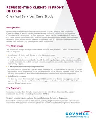 Chemical Services Case Study
REPRESENTING CLIENTS IN FRONT
OF ECHA
Background
Covance was approached by a client about an older substance originally registered under Notification
of New Substances (NONS), but assessed under Registration, Evaluation, Authorization, and Restriction
of Chemicals (REACH) regulation. The client approached Covance after the European Chemicals Agency
(ECHA) had issued a draft decision, which requested extensive additional studies. Covance was asked to plan
a strategy to address the draft decision, as well as to support the client, as a nominated representative, at a
Member State Committee (MSC) meeting to discuss the draft decision.
The Challenges
This situation had multiple challenges, some of which could have been prevented if Covance had been involved
earlier in the process:
▶ Old substance with limited study data and no prior risk assessment data:
The data dossier for the substance had been compiled under previous legislation and, therefore, had some gaps
in the information that was required under REACH. One of the significant gaps related to risk assessment data,
as limited information was available on supply scenarios, use patterns, and potential exposure for the volume of
material being supplied.
▶ ECHA requested additional complex long-term studies:
Given the amount of missing data, especially related to exposure, ECHA requested data on endpoints for prenatal
developmental toxicity, repeated-dose toxicity and environmental toxicity, including long-term aquatic toxicity and
fish bioaccumulation, which were additional to the endpoints submitted in the original testing proposal.
▶ Limited time for a response:
The client had missed the opportunity to engage with ECHA earlier in the decision-making process and only
approached Covance after the draft decision on the testing proposal had been published. This left limited time to
review the data and plan a response.
The Solutions
Covance supported the client through a comprehensive review of the data in the context of the regulatory
requirements and provided technical expertise in front of ECHA.
Covance’s technical experts unpicked the scientific issues at the heart of the problem
Covance took a science-focused view of the problem, exploring the physicochemical properties of the substance
in the context of likely exposure scenarios. Key to this was understanding the hydrolysis profile of the substance;
 