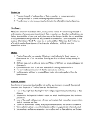 Objectives
1. To study the depth of understanding of their own culture in younger generation.
2. To study the depth of cultural intermingling in various ethnics.
3. To understand how the changes in cultural routine has affected their cultural practice.
Significance
Malaysia is a nation with different ethics, sharing various culture. We aim to study the depth of
understanding of younger generations towards their own culture. As the culture and traditions are
fading, we would like to know how Malaysians adapt to the changes. Besides that, we would like
to study the spirit of Malaysians when they celebrate different ethnics’ festivals together as well
as enjoy different races’ food. We would like to understand how Malaysians daily routine has
affected their cultural practices as well as determine whether they still hold onto their
superstitious beliefs.
Method
1. Petaling Street, also known as the Chinatown which is located in Kuala Lumpur, is
chosen as the site of our research on the daily practices of cultural heritage among the
locals.
2. Different races such as Chinese, Indian and Malays of different age group are targeted for
the research.
3. Questionnaires are used as our main instrument in carrying out this research.
4. The answered questionnaires will then be recorded and analyzed.
5. Multiple graphs will then be produced based on the information gathered from the
questionnaires.
Expected outcome
Based on the primary understanding of the site and the questionnaires produced, the expected
outcomes from the people of Petaling Street are listed as below:
1. Most of the people from Petaling Street are still passing on their cultural heritage to their
children.
2. Many realize the importance of their culture and why it should be passed onto the future
generations.
3. Most of the people still eat, wear, celebrate and practices their own culture’s superstition,
festival, costumes, and food.
4. Due to the multicultural society, many respect and understand the culture of other races.
5. One’s cultural heritage is passed on regardless of the sex, age and race of an individual.
6. Many embrace and even practice other race’s culture such as food, clothing and festival.
 