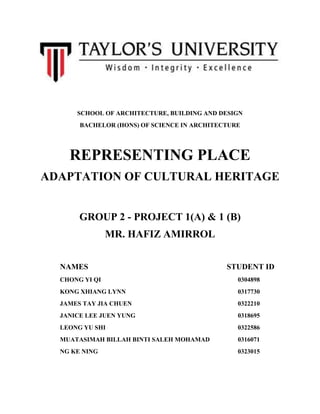 SCHOOL OF ARCHITECTURE, BUILDING AND DESIGN
BACHELOR (HONS) OF SCIENCE IN ARCHITECTURE
REPRESENTING PLACE
ADAPTATION OF CULTURAL HERITAGE
GROUP 2 - PROJECT 1(A) & 1 (B)
MR. HAFIZ AMIRROL
NAMES STUDENT ID
CHONG YI QI 0304898
KONG XHIANG LYNN 0317730
JAMES TAY JIA CHUEN 0322210
JANICE LEE JUEN YUNG 0318695
LEONG YU SHI 0322586
MUATASIMAH BILLAH BINTI SALEH MOHAMAD 0316071
NG KE NING 0323015
 