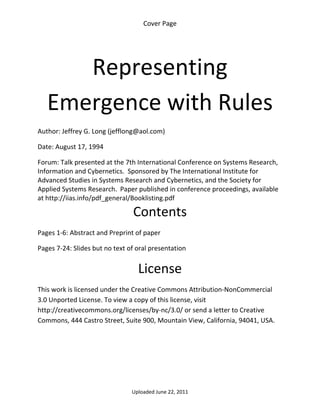Cover Page 

 




       Representing 
    Emergence with Rules                                                     


Author: Jeffrey G. Long (jefflong@aol.com) 

Date: August 17, 1994 

Forum: Talk presented at the 7th International Conference on Systems Research, 
Information and Cybernetics.  Sponsored by The International Institute for 
Advanced Studies in Systems Research and Cybernetics, and the Society for 
Applied Systems Research. Paper published in conference proceedings, available 
at http://iias.info/pdf_general/Booklisting.pdf 

                                 Contents 
Pages 1‐6: Abstract and Preprint of paper 

Pages 7‐24: Slides but no text of oral presentation 


                                  License 
This work is licensed under the Creative Commons Attribution‐NonCommercial 
3.0 Unported License. To view a copy of this license, visit 
http://creativecommons.org/licenses/by‐nc/3.0/ or send a letter to Creative 
Commons, 444 Castro Street, Suite 900, Mountain View, California, 94041, USA. 




                                Uploaded June 22, 2011 
 