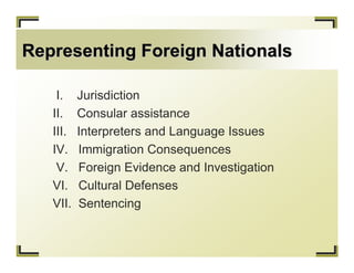 Representing Foreign Nationals

    I.    Jurisdiction
   II.    Consular assistance
   III.   Interpreters and Language Issues
   IV.    Immigration Consequences
    V.    Foreign Evidence and Investigation
   VI.    Cultural Defenses
   VII.   Sentencing
 